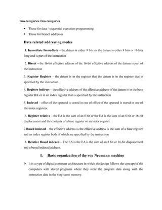 Two categories Two categories
▪ Those for data / sequential execution programming
▪ Those for branch addresses
Data related addressing modes
1. Immediate Immediate – the datum is either 8 bits or the datum is either 8 bits or 16 bits
long and is part of the instruction
2. Direct – the 16-bit effective address of the 16-bit effective address of the datum is part of
the instruction
3. Register Register – the datum is in the register that the datum is in the register that is
specified by the instruction
4. Register indirect – the effective address of the effective address of the datum is in the base
register BX or in an index register that is specified by the instruction
5. Indexed – offset of the operand is stored in one of offset of the operand is stored in one of
the index registers.
6. Register relative – the EA is the sum of an 8 bit or the EA is the sum of an 8 bit or 16-bit
displacement and the contents of a base register or an index register.
7.Based indexed – the effective address is the effective address is the sum of a base register
and an index register both of which are specified by the instruction
8. Relative Based indexed – The EA is the EA is the sum of an 8 bit or 16-bit displacement
and a based indexed address.
I. Basic organization of the von Neumann machine
➢ It is a type of digital computer architecture in which the design follows the concept of the
computers with stored programs where they store the program data along with the
instruction data in the very same memory.
 
