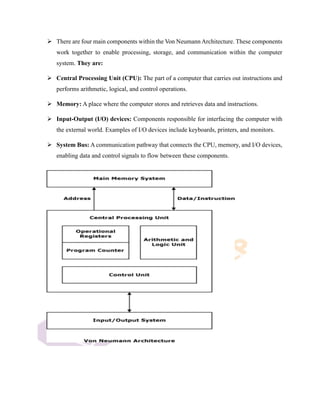 ➢ There are four main components within the Von Neumann Architecture. These components
work together to enable processing, storage, and communication within the computer
system. They are:
➢ Central Processing Unit (CPU): The part of a computer that carries out instructions and
performs arithmetic, logical, and control operations.
➢ Memory: A place where the computer stores and retrieves data and instructions.
➢ Input-Output (I/O) devices: Components responsible for interfacing the computer with
the external world. Examples of I/O devices include keyboards, printers, and monitors.
➢ System Bus: A communication pathway that connects the CPU, memory, and I/O devices,
enabling data and control signals to flow between these components.
 