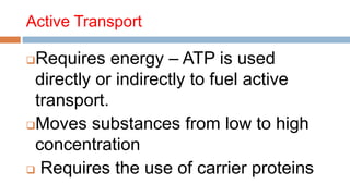 Active Transport
Requires energy – ATP is used
directly or indirectly to fuel active
transport.
Moves substances from low to high
concentration
 Requires the use of carrier proteins
 