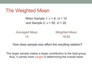 The Weighted Mean
When Sample 1: n = 6, M = 10
and Sample 2: n = 50, M = 20
Averaged Mean
15
Weighted Mean
18.93
How does sample size affect the resulting statistic?
The larger sample makes a larger contribution to the total group;
thus, it carries more weight in determining the overall mean
 
