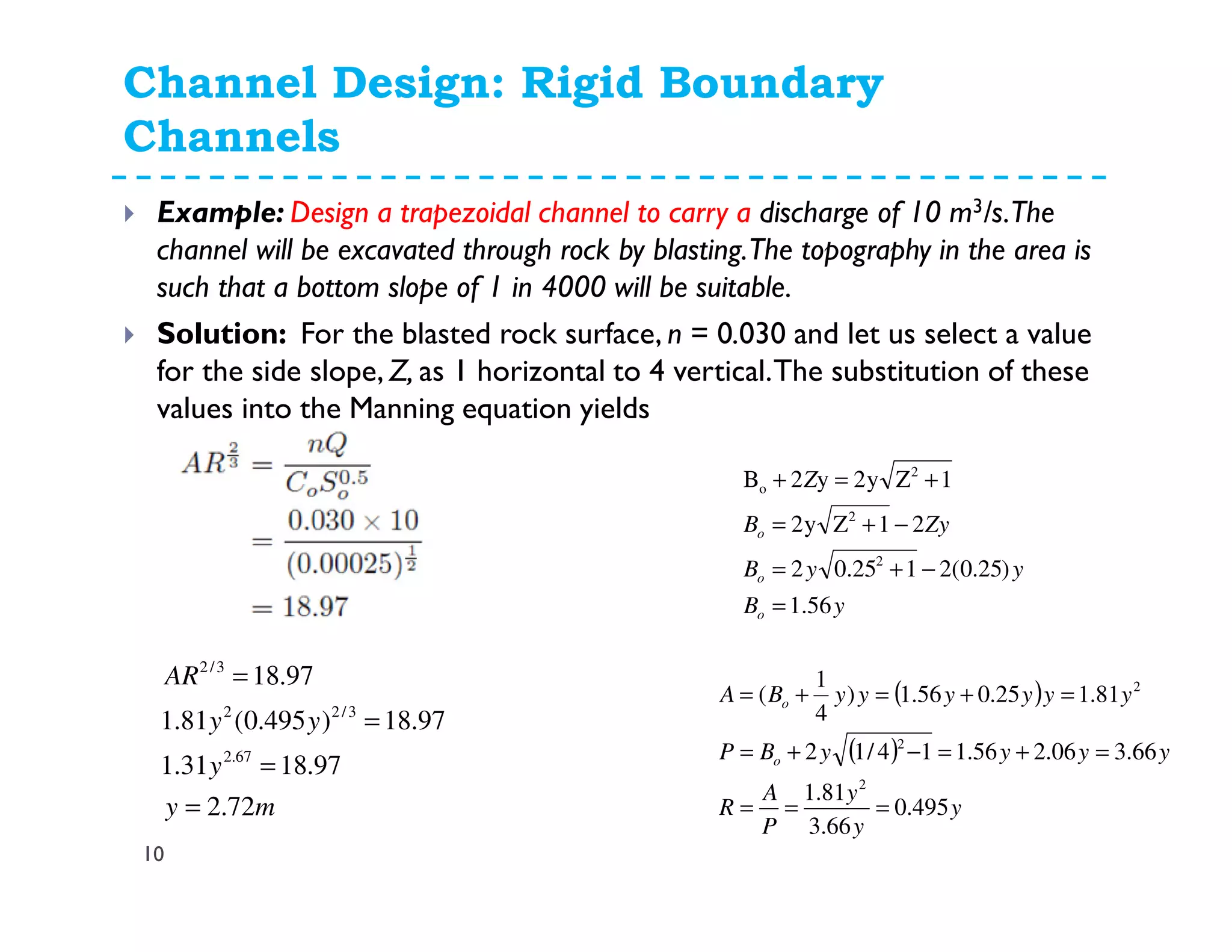 Channel Design: Rigid Boundary
Channels
10
Example: Design a trapezoidal channel to carry a discharge of 10 m3/s.The
channel will be excavated through rock by blasting.The topography in the area is
such that a bottom slope of 1 in 4000 will be suitable.
Solution: For the blasted rock surface, n = 0.030 and let us select a value
for the side slope, Z, as 1 horizontal to 4 vertical.The substitution of these
values into the Manning equation yields
yB
yyB
ZyB
Z
o
o
o
56.1
)25.0(2125.02
21Zy2
1Zy2y2B
2
2
2
o
=
−+=
−+=
+=+
( )
( )
y
y
y
P
A
R
yyyyBP
yyyyyyBA
o
o
495.0
66.3
81.1
66.306.256.114/12
81.125.056.1)
4
1
(
2
2
2
===
=+=−+=
=+=+=
my
y
yy
AR
72.2
97.1831.1
97.18)495.0(81.1
97.18
67.2
3/22
3/2
=
=
=
=
 
