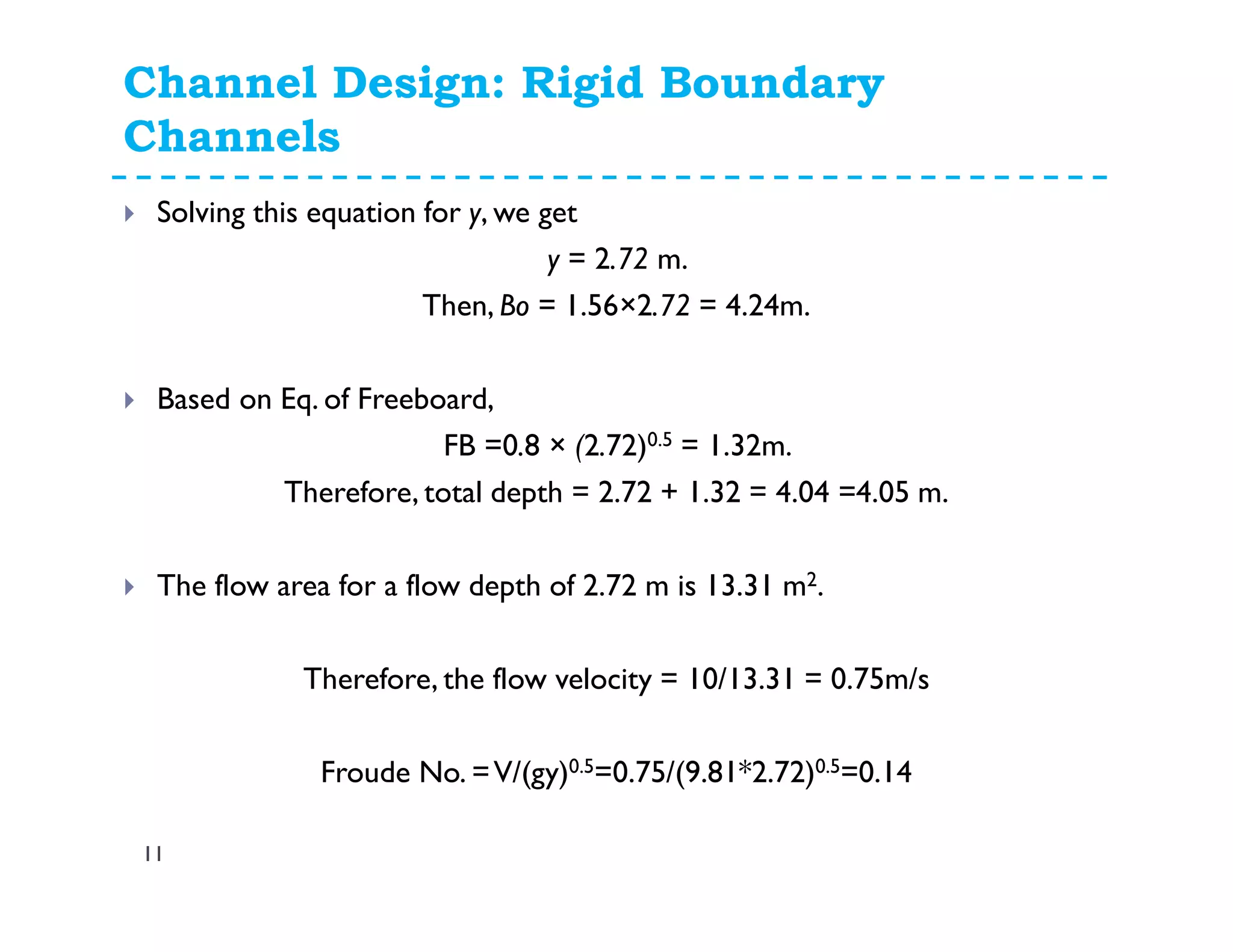 Channel Design: Rigid Boundary
Channels
11
Solving this equation for y, we get
y = 2.72 m.
Then, Bo = 1.56×2.72 = 4.24m.
Based on Eq. of Freeboard,
FB =0.8 × (2.72)0.5 = 1.32m.
Therefore, total depth = 2.72 + 1.32 = 4.04 =4.05 m.
The flow area for a flow depth of 2.72 m is 13.31 m2.
Therefore, the flow velocity = 10/13.31 = 0.75m/s
Froude No. =V/(gy)0.5=0.75/(9.81*2.72)0.5=0.14
 