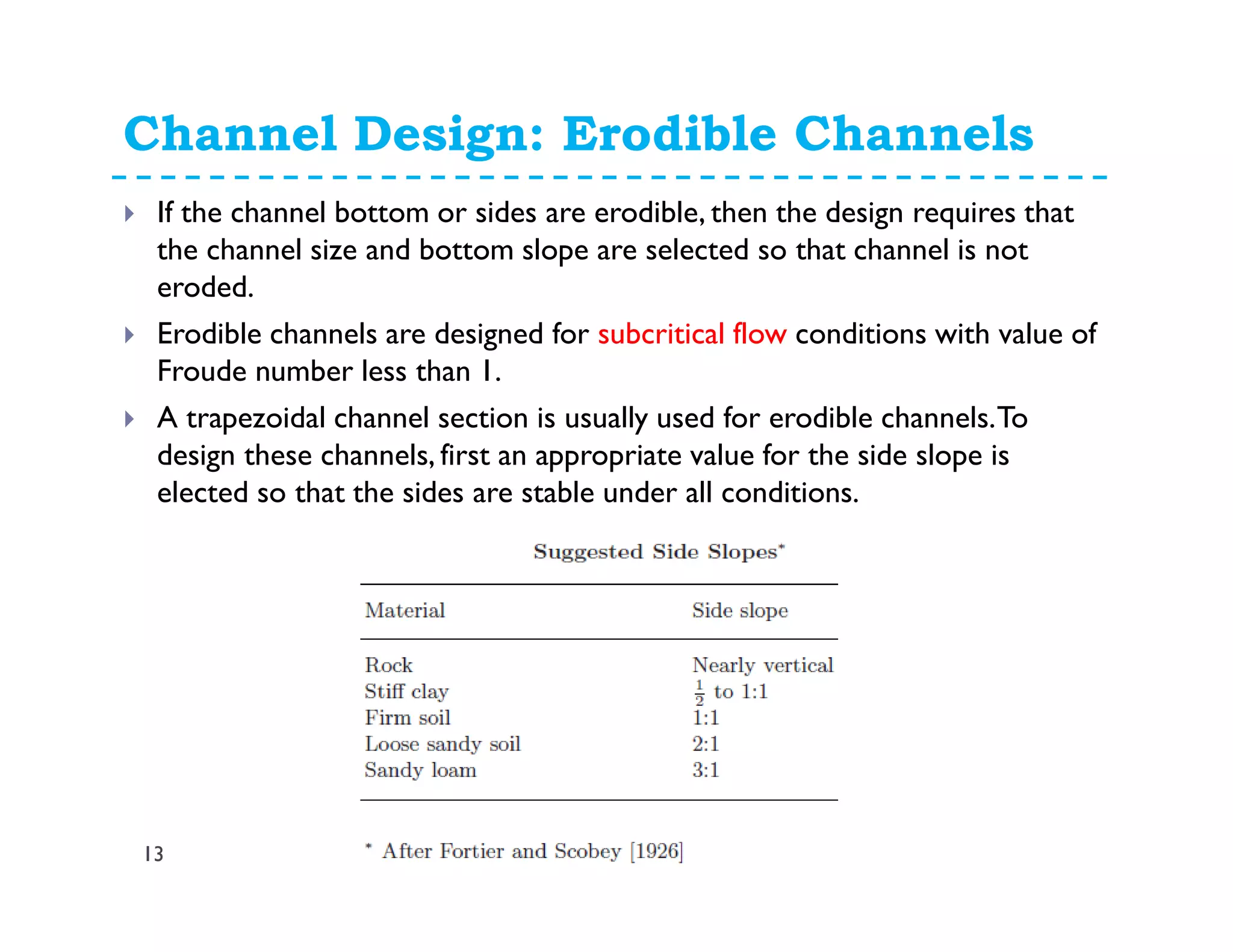 Channel Design: Erodible Channels
13
If the channel bottom or sides are erodible, then the design requires that
the channel size and bottom slope are selected so that channel is not
eroded.
Erodible channels are designed for subcritical flow conditions with value of
Froude number less than 1.
A trapezoidal channel section is usually used for erodible channels.To
design these channels, first an appropriate value for the side slope is
elected so that the sides are stable under all conditions.
 