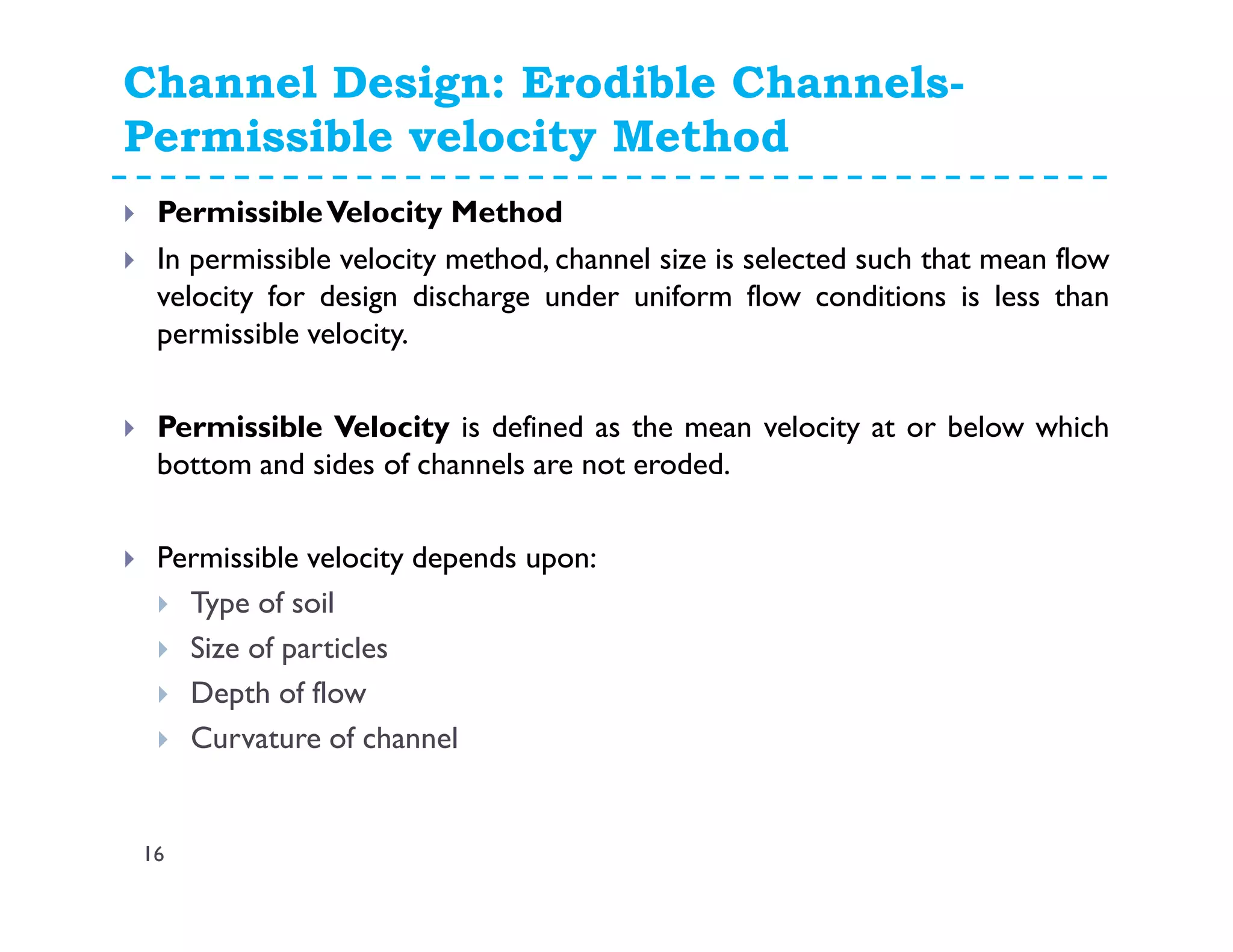 Channel Design: Erodible Channels-
Permissible velocity Method
16
PermissibleVelocity Method
In permissible velocity method, channel size is selected such that mean flow
velocity for design discharge under uniform flow conditions is less than
permissible velocity.
Permissible Velocity is defined as the mean velocity at or below which
bottom and sides of channels are not eroded.
Permissible velocity depends upon:
Type of soil
Size of particles
Depth of flow
Curvature of channel
 