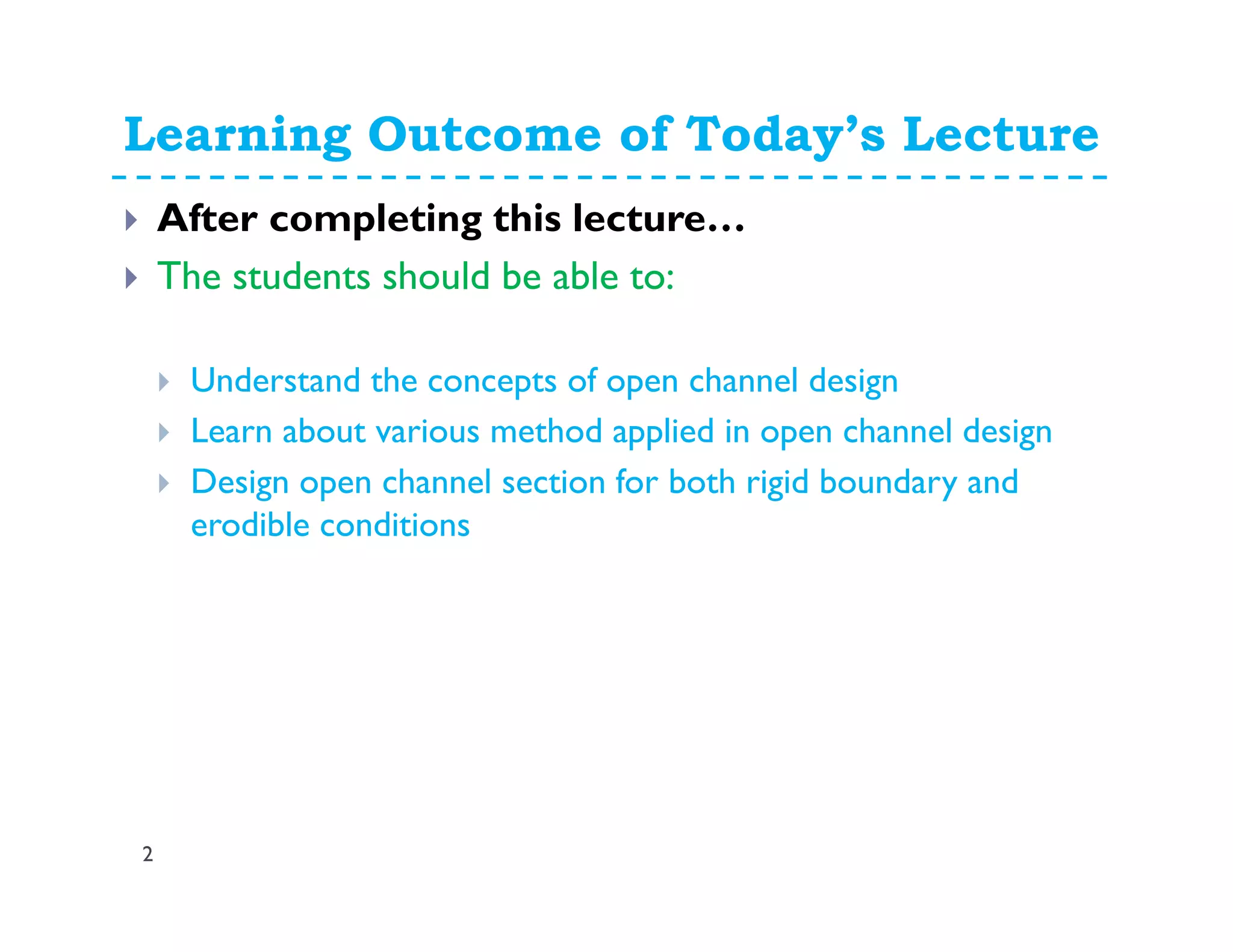 Learning Outcome of Today’s Lecture
2
After completing this lecture…
The students should be able to:
Understand the concepts of open channel design
Learn about various method applied in open channel design
Design open channel section for both rigid boundary and
erodible conditions
 