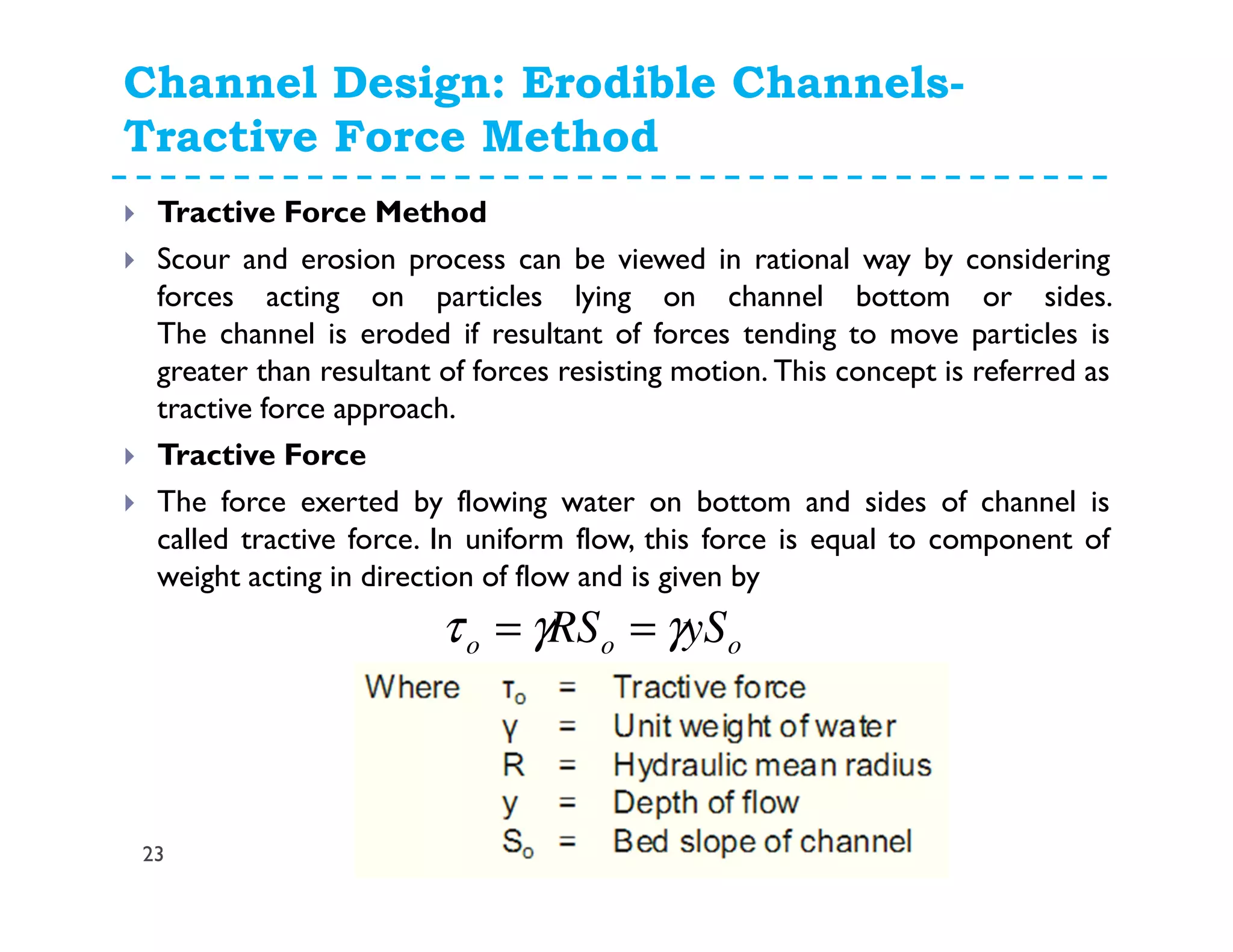 Channel Design: Erodible Channels-
Tractive Force Method
23
Tractive Force Method
Scour and erosion process can be viewed in rational way by considering
forces acting on particles lying on channel bottom or sides.
The channel is eroded if resultant of forces tending to move particles is
greater than resultant of forces resisting motion. This concept is referred as
tractive force approach.
Tractive Force
The force exerted by flowing water on bottom and sides of channel is
called tractive force. In uniform flow, this force is equal to component of
weight acting in direction of flow and is given by
ooo ySRS γγτ ==
 