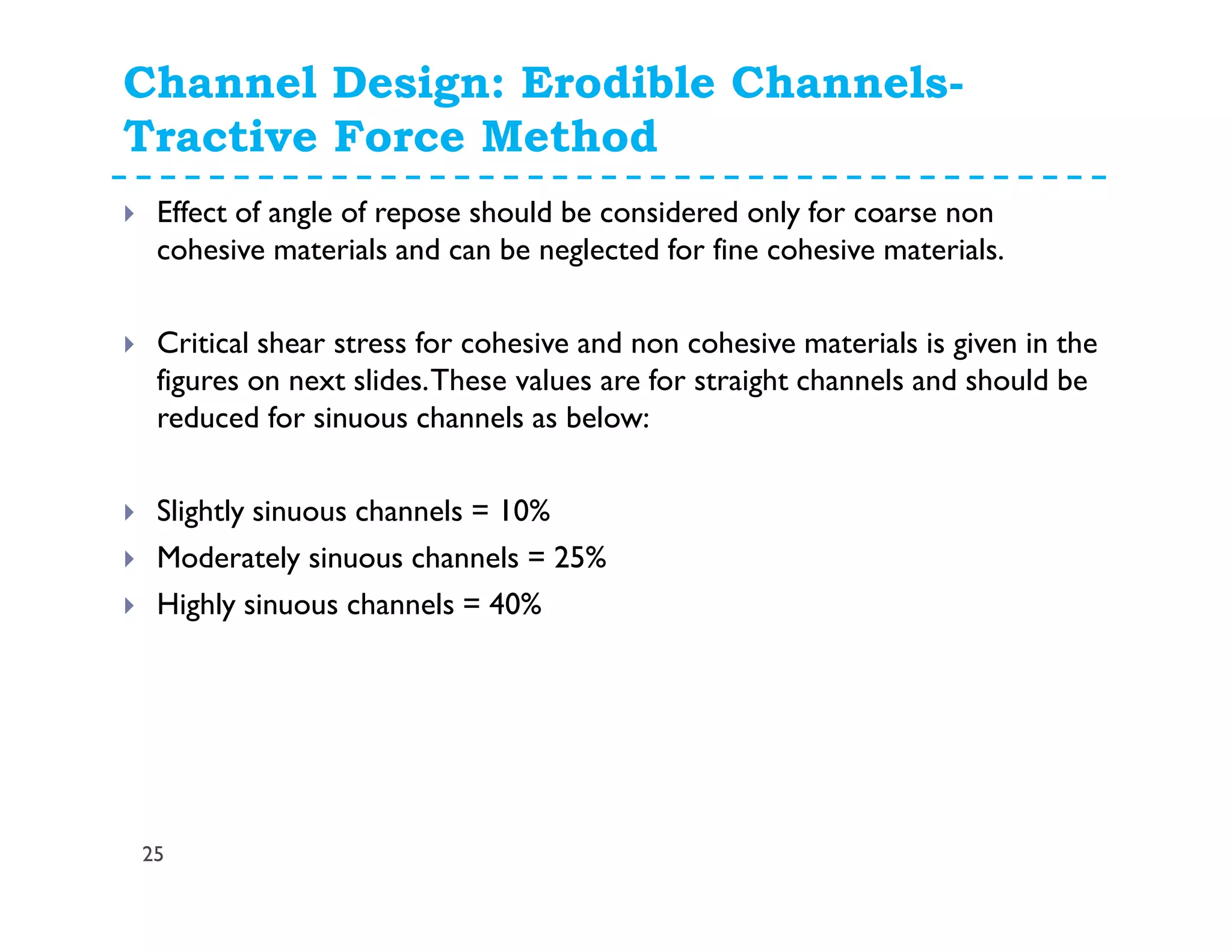 Channel Design: Erodible Channels-
Tractive Force Method
25
Effect of angle of repose should be considered only for coarse non
cohesive materials and can be neglected for fine cohesive materials.
Critical shear stress for cohesive and non cohesive materials is given in the
figures on next slides.These values are for straight channels and should be
reduced for sinuous channels as below:
Slightly sinuous channels = 10%
Moderately sinuous channels = 25%
Highly sinuous channels = 40%
 