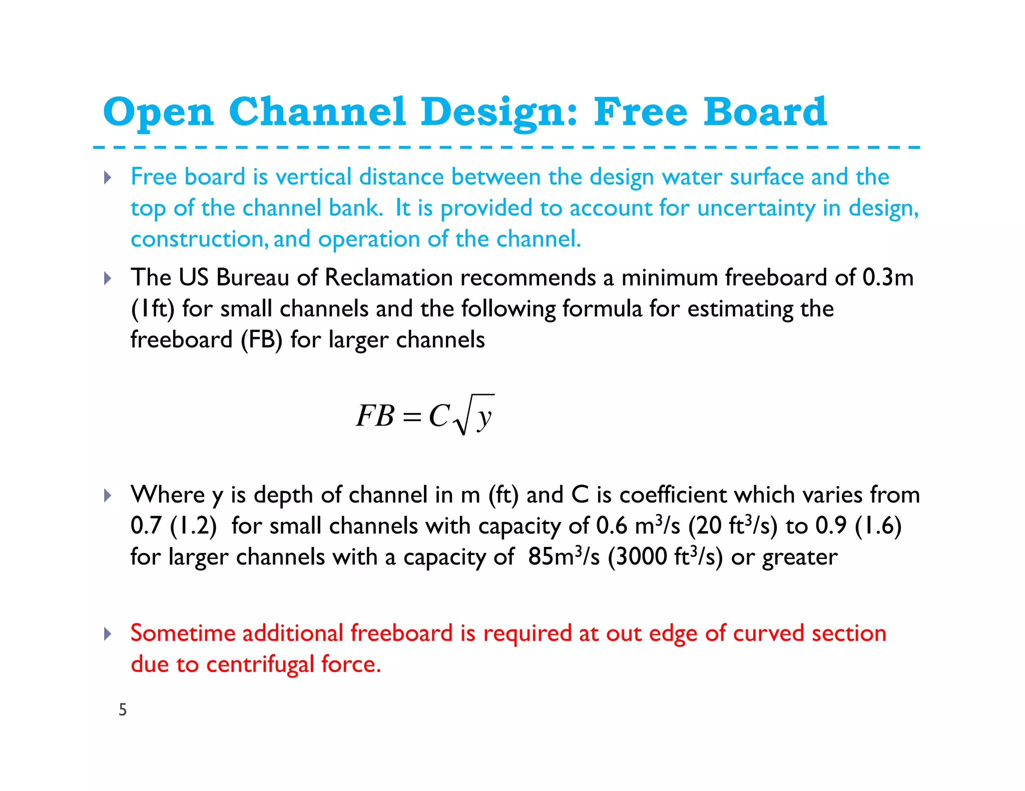 Open Channel Design: Free Board
5
Free board is vertical distance between the design water surface and the
top of the channel bank. It is provided to account for uncertainty in design,
construction, and operation of the channel.
The US Bureau of Reclamation recommends a minimum freeboard of 0.3m
(1ft) for small channels and the following formula for estimating the
freeboard (FB) for larger channels
Where y is depth of channel in m (ft) and C is coefficient which varies from
0.7 (1.2) for small channels with capacity of 0.6 m3/s (20 ft3/s) to 0.9 (1.6)
for larger channels with a capacity of 85m3/s (3000 ft3/s) or greater
Sometime additional freeboard is required at out edge of curved section
due to centrifugal force.
yCFB =
 