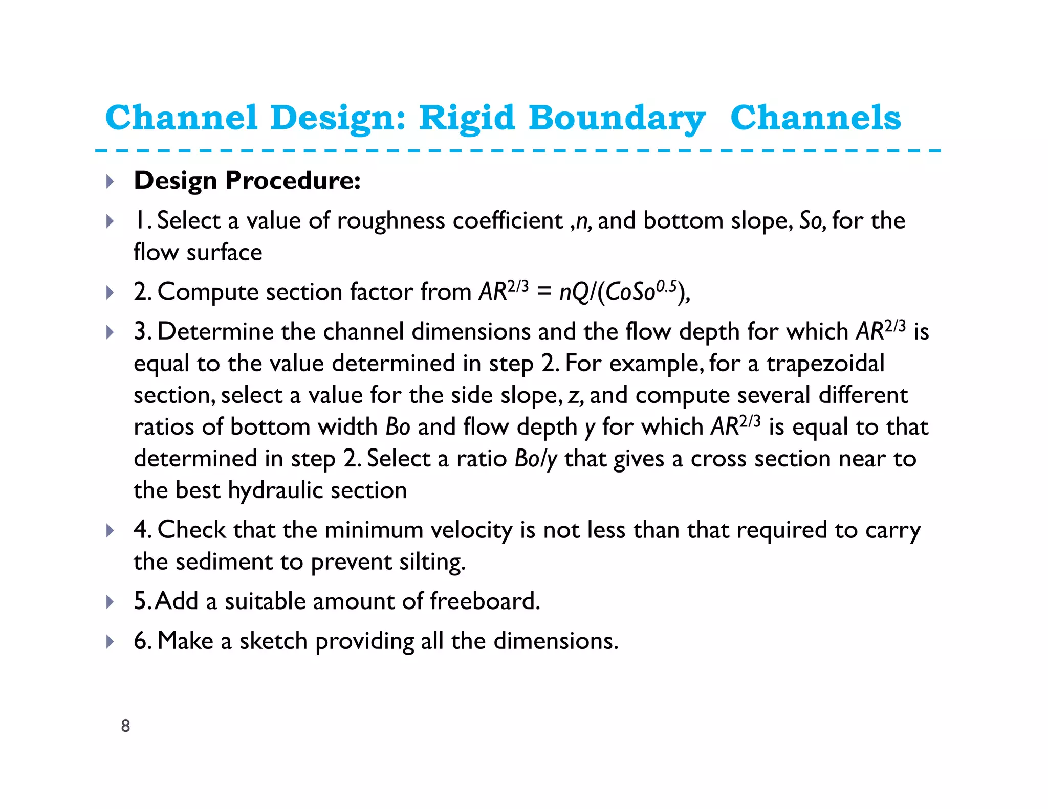 Channel Design: Rigid Boundary Channels
8
Design Procedure:
1. Select a value of roughness coefficient ,n, and bottom slope, So, for the
flow surface
2. Compute section factor from AR2/3 = nQ/(CoSo0.5),
3. Determine the channel dimensions and the flow depth for which AR2/3 is
equal to the value determined in step 2. For example, for a trapezoidal
section, select a value for the side slope, z, and compute several different
ratios of bottom width Bo and flow depth y for which AR2/3 is equal to that
determined in step 2. Select a ratio Bo/y that gives a cross section near to
the best hydraulic section
4. Check that the minimum velocity is not less than that required to carry
the sediment to prevent silting.
5.Add a suitable amount of freeboard.
6. Make a sketch providing all the dimensions.
 