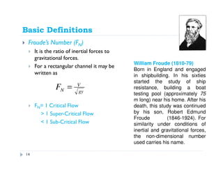 Basic Definitions
Froude’s Number (FN)
It is the ratio of inertial forces to
gravitational forces.
For a rectangular channel it may be
written as
FN= 1 Critical Flow
> 1 Super-Critical Flow
< 1 Sub-Critical Flow
gy
V
NF =
William Froude (1810-79)
Born in England and engaged
in shipbuilding. In his sixties
started the study of ship
resistance, building a boat
testing pool (approximately 75
m long) near his home. After his
death, this study was continued
by his son, Robert Edmund
Froude (1846-1924). For
similarity under conditions of
inertial and gravitational forces,
the non-dimensional number
used carries his name.
14
 