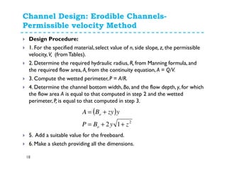 Channel Design: Erodible Channels-
Permissible velocity Method
18
Design Procedure:
1. For the specified material, select value of n, side slope, z, the permissible
velocity, V, (fromTables).
2. Determine the required hydraulic radius, R, from Manning formula, and
the required flow area, A, from the continuity equation, A = Q/V.
3. Compute the wetted perimeter, P = A/R.
4. Determine the channel bottom width, Bo, and the flow depth, y, for which
the flow area A is equal to that computed in step 2 and the wetted
perimeter, P, is equal to that computed in step 3.
5. Add a suitable value for the freeboard.
6. Make a sketch providing all the dimensions.
( )
2
12 zyBP
yzyBA
o
o
++=
+=
 