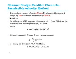 Channel Design: Erodible Channels-
Permissible velocity Method
19
Design a channel to carry a flow of 6.91 m3/s.The channel will be excavated
through stiff clay at a channel bottom slope of 0.00318.
Solution:
For stiff clay, n = 0.025, suggested side slope, z = 1 : 1 (fromTable ), and the
permissible flow velocity (fromTable ) is 1.8 m/s.
Hence,
A = Q/V=6.91/1.8 = 3.83 m2
Substituting values for V, n, and So into Manning equation,
and solving for R, we get R = 0.713 m. Hence,
P = A/R=3.83/0.713= 5.37m
2/13/2
o
o
SAR
n
C
Q =
 
