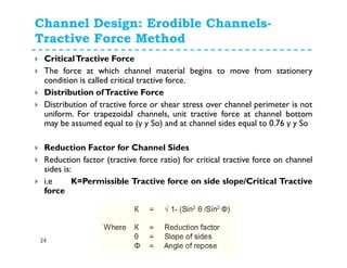 Channel Design: Erodible Channels-
Tractive Force Method
24
CriticalTractive Force
The force at which channel material begins to move from stationery
condition is called critical tractive force.
Distribution ofTractive Force
Distribution of tractive force or shear stress over channel perimeter is not
uniform. For trapezoidal channels, unit tractive force at channel bottom
may be assumed equal to (γ y So) and at channel sides equal to 0.76 γ y So
Reduction Factor for Channel Sides
Reduction factor (tractive force ratio) for critical tractive force on channel
sides is:
i.e K=Permissible Tractive force on side slope/Critical Tractive
force
 