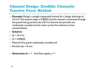 Channel Design: Erodible Channels-
Tractive Force Method
30
Example: Design a straight trapezoidal channel for a design discharge of
10 m3/s.The bottom slope is 0.00025 and the channel is excavated through
fine gravel having particle size of 8 mm.Assume the particles are
moderately rounded and the water carries fine sediment at low
concentrations.
Solution:
Q = 10 m3/s;
So = 0.00025;
Material: Fine gravel, moderately rounded; and
Particle size = 8 mm.
Determine: Bo = ? And Flow depth, y = ?
 