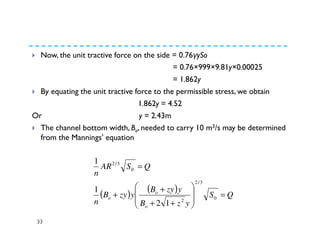 33
Now, the unit tractive force on the side = 0.76γySo
= 0.76×999×9.81y×0.00025
= 1.862y
By equating the unit tractive force to the permissible stress, we obtain
1.862y = 4.52
Or y = 2.43m
The channel bottom width, Bo, needed to carry 10 m3/s may be determined
from the Mannings’ equation
( ) ( ) QS
yzB
yzyB
yzyB
n
QSAR
n
o
o
o =








++
+
+
=
0
3/2
2
0
3/2
12
1
1
 