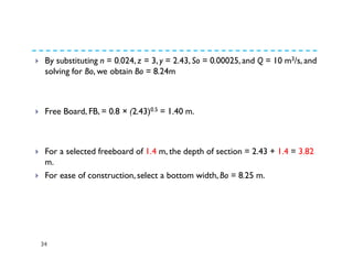 34
By substituting n = 0.024, z = 3, y = 2.43, So = 0.00025, and Q = 10 m3/s, and
solving for Bo, we obtain Bo = 8.24m
Free Board, FB, = 0.8 × (2.43)0.5 = 1.40 m.
For a selected freeboard of 1.4 m, the depth of section = 2.43 + 1.4 = 3.82
m.
For ease of construction, select a bottom width, Bo = 8.25 m.
 