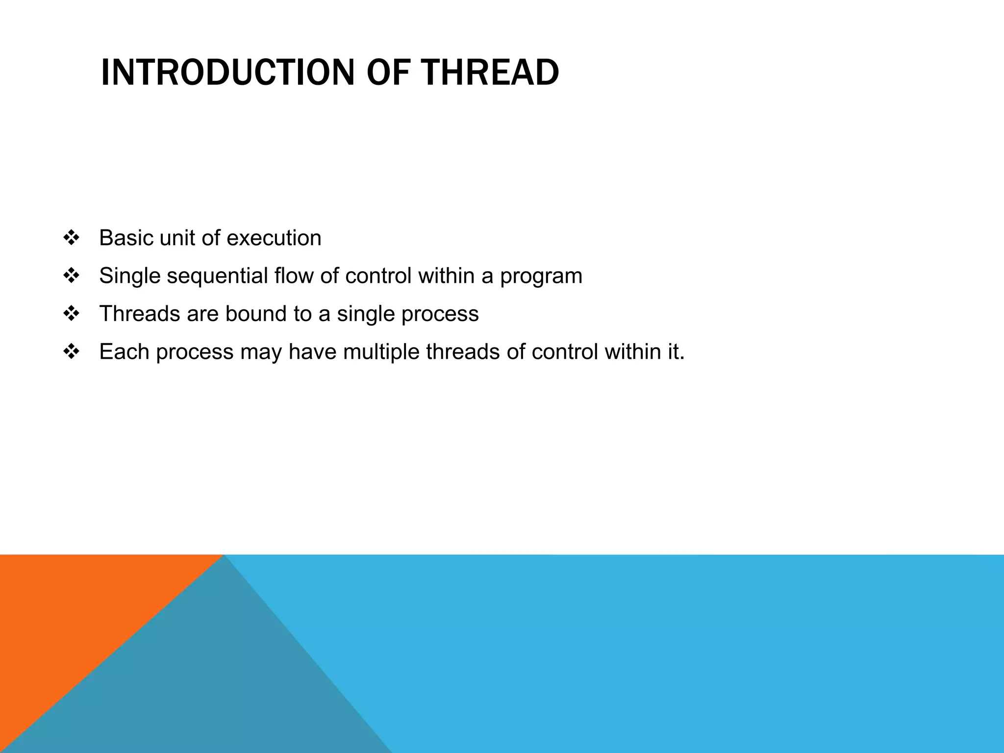 INTRODUCTION OF THREAD
 Basic unit of execution
 Single sequential flow of control within a program
 Threads are bound to a single process
 Each process may have multiple threads of control within it.
 