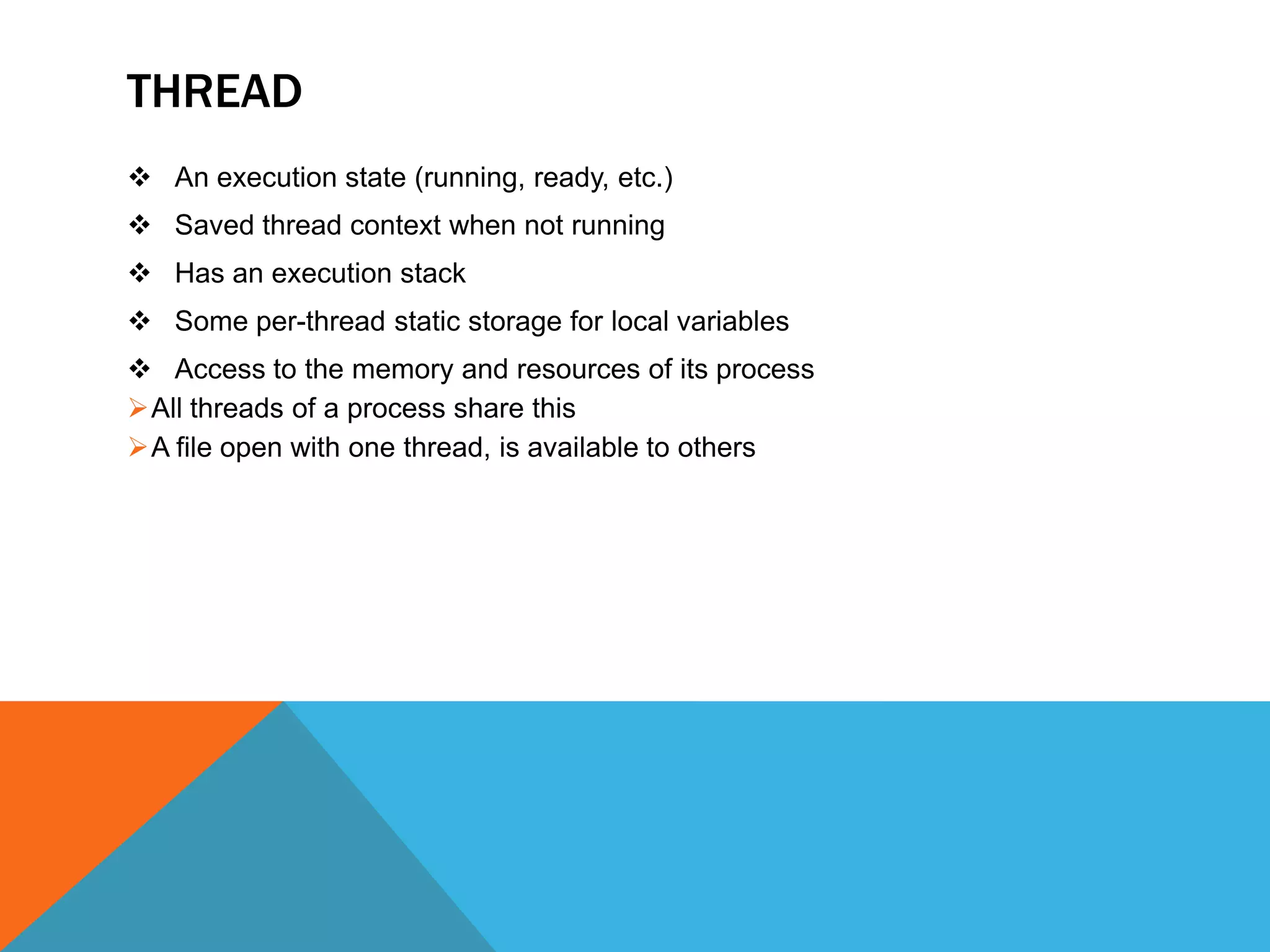 THREAD
 An execution state (running, ready, etc.)
 Saved thread context when not running
 Has an execution stack
 Some per-thread static storage for local variables
 Access to the memory and resources of its process
All threads of a process share this
A file open with one thread, is available to others
 