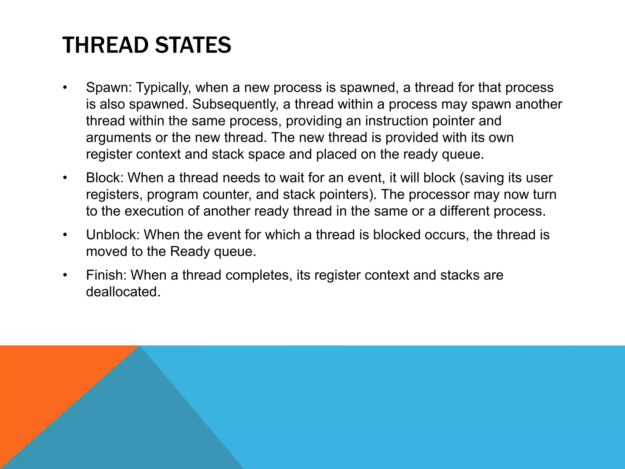 THREAD STATES
• Spawn: Typically, when a new process is spawned, a thread for that process
is also spawned. Subsequently, a thread within a process may spawn another
thread within the same process, providing an instruction pointer and
arguments or the new thread. The new thread is provided with its own
register context and stack space and placed on the ready queue.
• Block: When a thread needs to wait for an event, it will block (saving its user
registers, program counter, and stack pointers). The processor may now turn
to the execution of another ready thread in the same or a different process.
• Unblock: When the event for which a thread is blocked occurs, the thread is
moved to the Ready queue.
• Finish: When a thread completes, its register context and stacks are
deallocated.
 