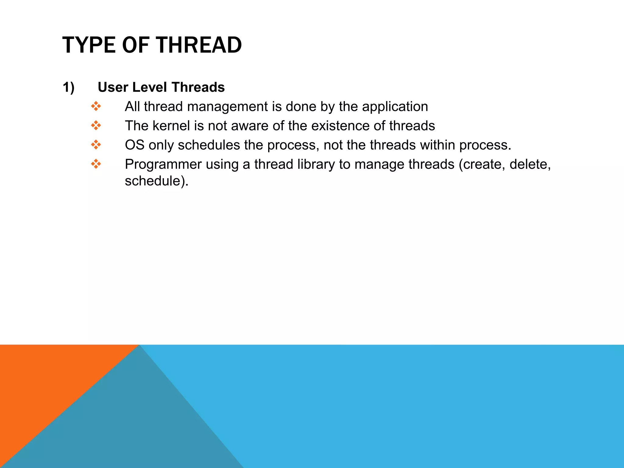 TYPE OF THREAD
1) User Level Threads
 All thread management is done by the application
 The kernel is not aware of the existence of threads
 OS only schedules the process, not the threads within process.
 Programmer using a thread library to manage threads (create, delete,
schedule).
 