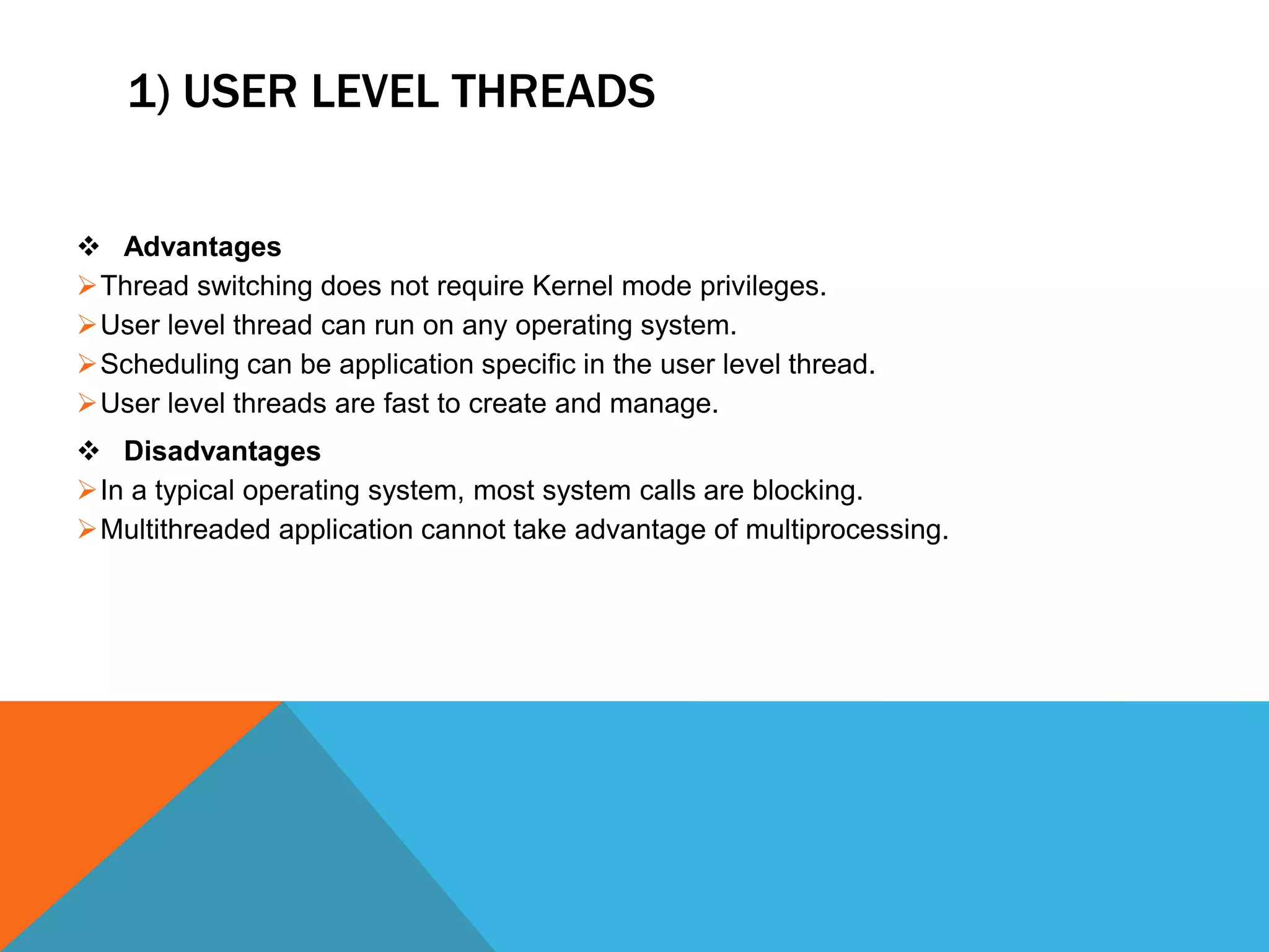 1) USER LEVEL THREADS
 Advantages
Thread switching does not require Kernel mode privileges.
User level thread can run on any operating system.
Scheduling can be application specific in the user level thread.
User level threads are fast to create and manage.
 Disadvantages
In a typical operating system, most system calls are blocking.
Multithreaded application cannot take advantage of multiprocessing.
 