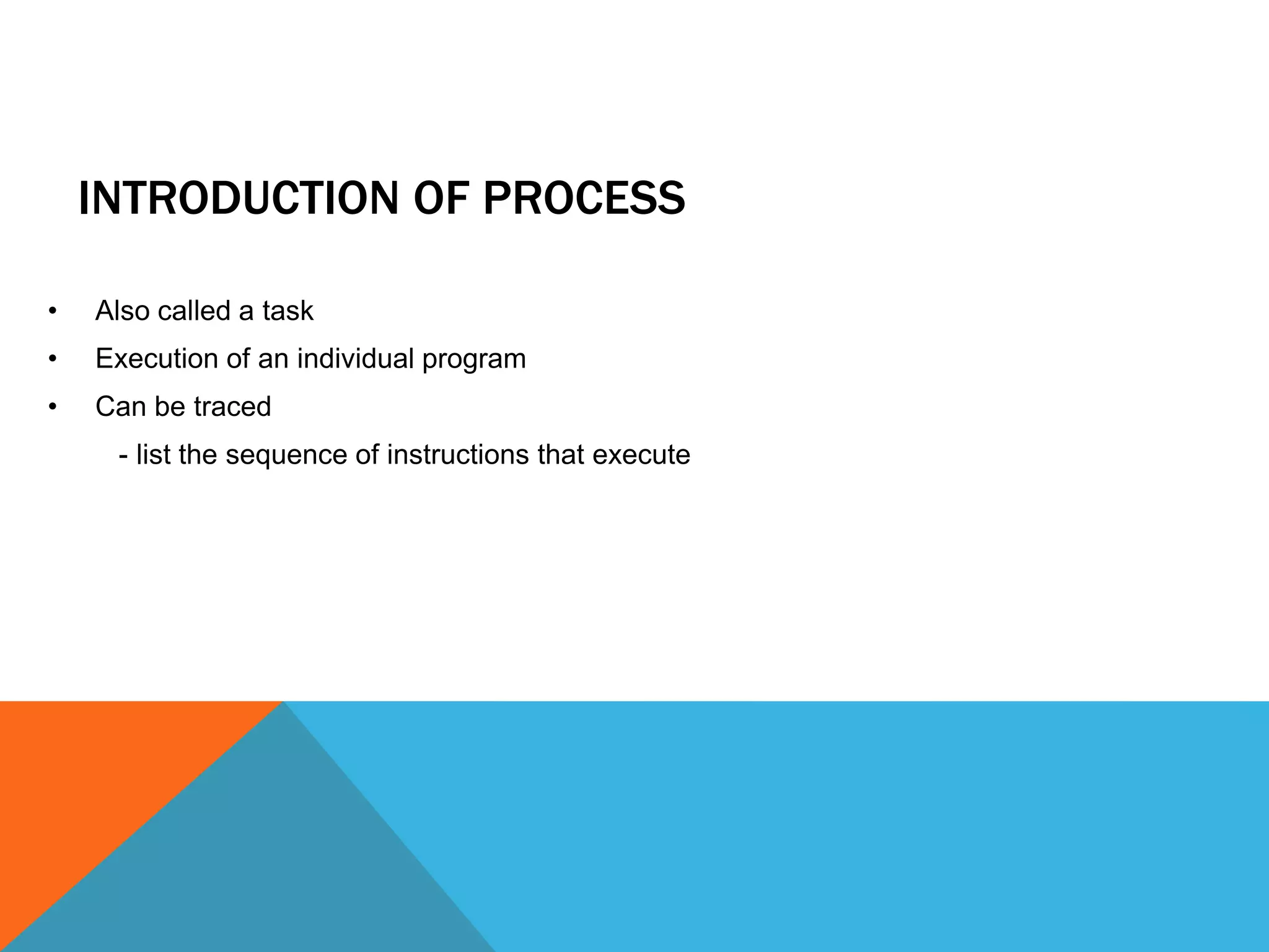 INTRODUCTION OF PROCESS
• Also called a task
• Execution of an individual program
• Can be traced
- list the sequence of instructions that execute
 