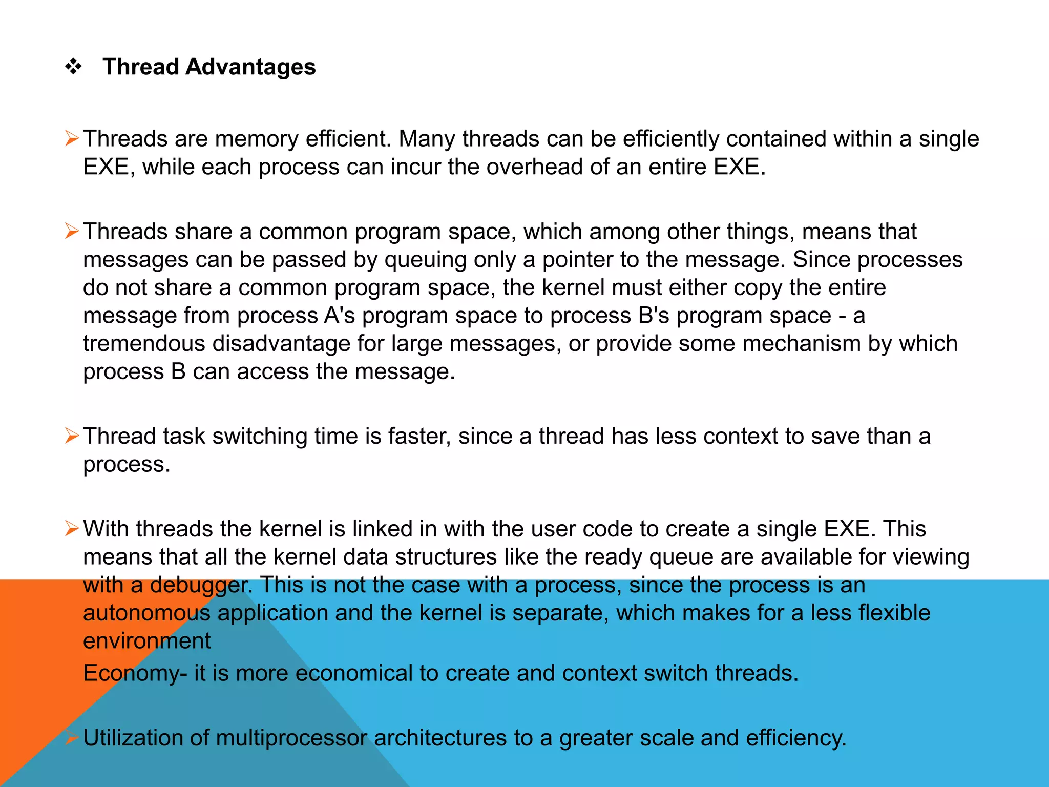  Thread Advantages
Threads are memory efficient. Many threads can be efficiently contained within a single
EXE, while each process can incur the overhead of an entire EXE.
Threads share a common program space, which among other things, means that
messages can be passed by queuing only a pointer to the message. Since processes
do not share a common program space, the kernel must either copy the entire
message from process A's program space to process B's program space - a
tremendous disadvantage for large messages, or provide some mechanism by which
process B can access the message.
Thread task switching time is faster, since a thread has less context to save than a
process.
With threads the kernel is linked in with the user code to create a single EXE. This
means that all the kernel data structures like the ready queue are available for viewing
with a debugger. This is not the case with a process, since the process is an
autonomous application and the kernel is separate, which makes for a less flexible
environment
Economy- it is more economical to create and context switch threads.
Utilization of multiprocessor architectures to a greater scale and efficiency.
 