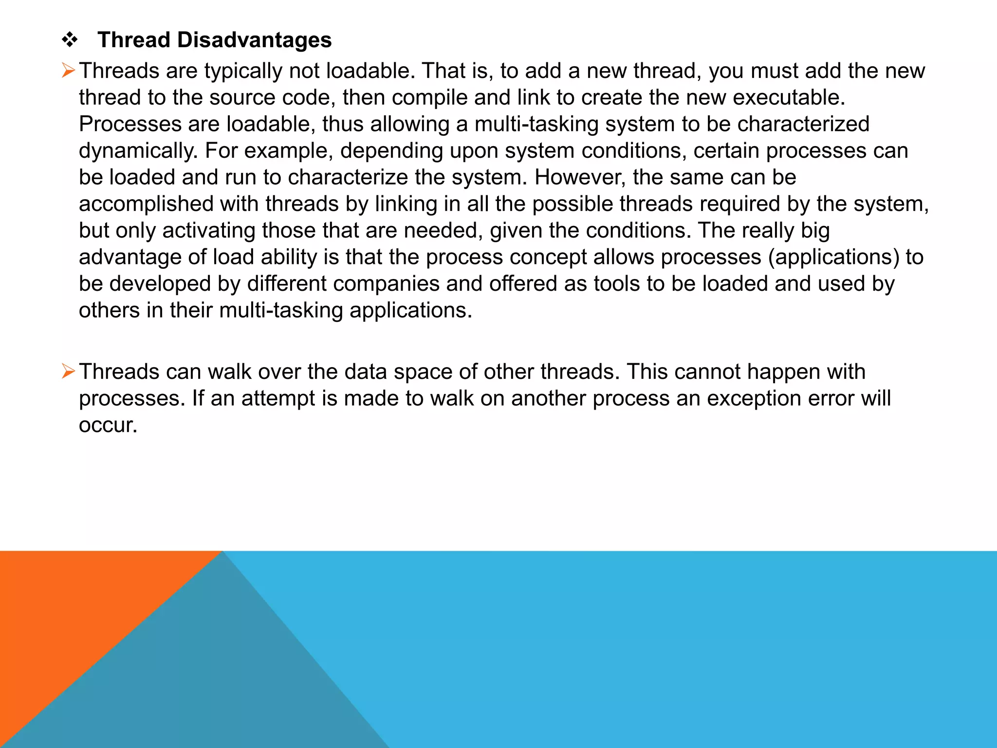  Thread Disadvantages
Threads are typically not loadable. That is, to add a new thread, you must add the new
thread to the source code, then compile and link to create the new executable.
Processes are loadable, thus allowing a multi-tasking system to be characterized
dynamically. For example, depending upon system conditions, certain processes can
be loaded and run to characterize the system. However, the same can be
accomplished with threads by linking in all the possible threads required by the system,
but only activating those that are needed, given the conditions. The really big
advantage of load ability is that the process concept allows processes (applications) to
be developed by different companies and offered as tools to be loaded and used by
others in their multi-tasking applications.
Threads can walk over the data space of other threads. This cannot happen with
processes. If an attempt is made to walk on another process an exception error will
occur.
 