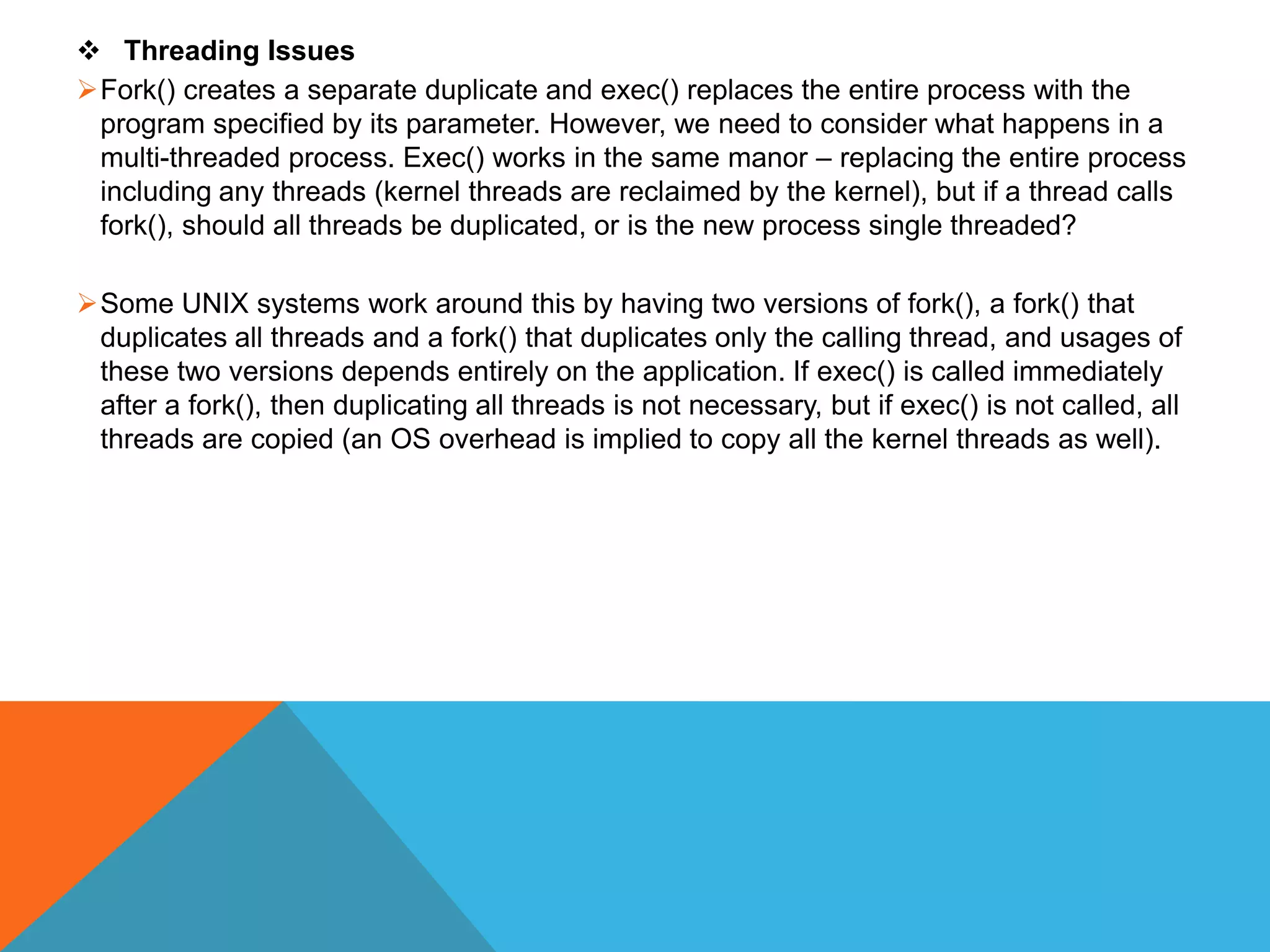  Threading Issues
Fork() creates a separate duplicate and exec() replaces the entire process with the
program specified by its parameter. However, we need to consider what happens in a
multi-threaded process. Exec() works in the same manor – replacing the entire process
including any threads (kernel threads are reclaimed by the kernel), but if a thread calls
fork(), should all threads be duplicated, or is the new process single threaded?
Some UNIX systems work around this by having two versions of fork(), a fork() that
duplicates all threads and a fork() that duplicates only the calling thread, and usages of
these two versions depends entirely on the application. If exec() is called immediately
after a fork(), then duplicating all threads is not necessary, but if exec() is not called, all
threads are copied (an OS overhead is implied to copy all the kernel threads as well).
 