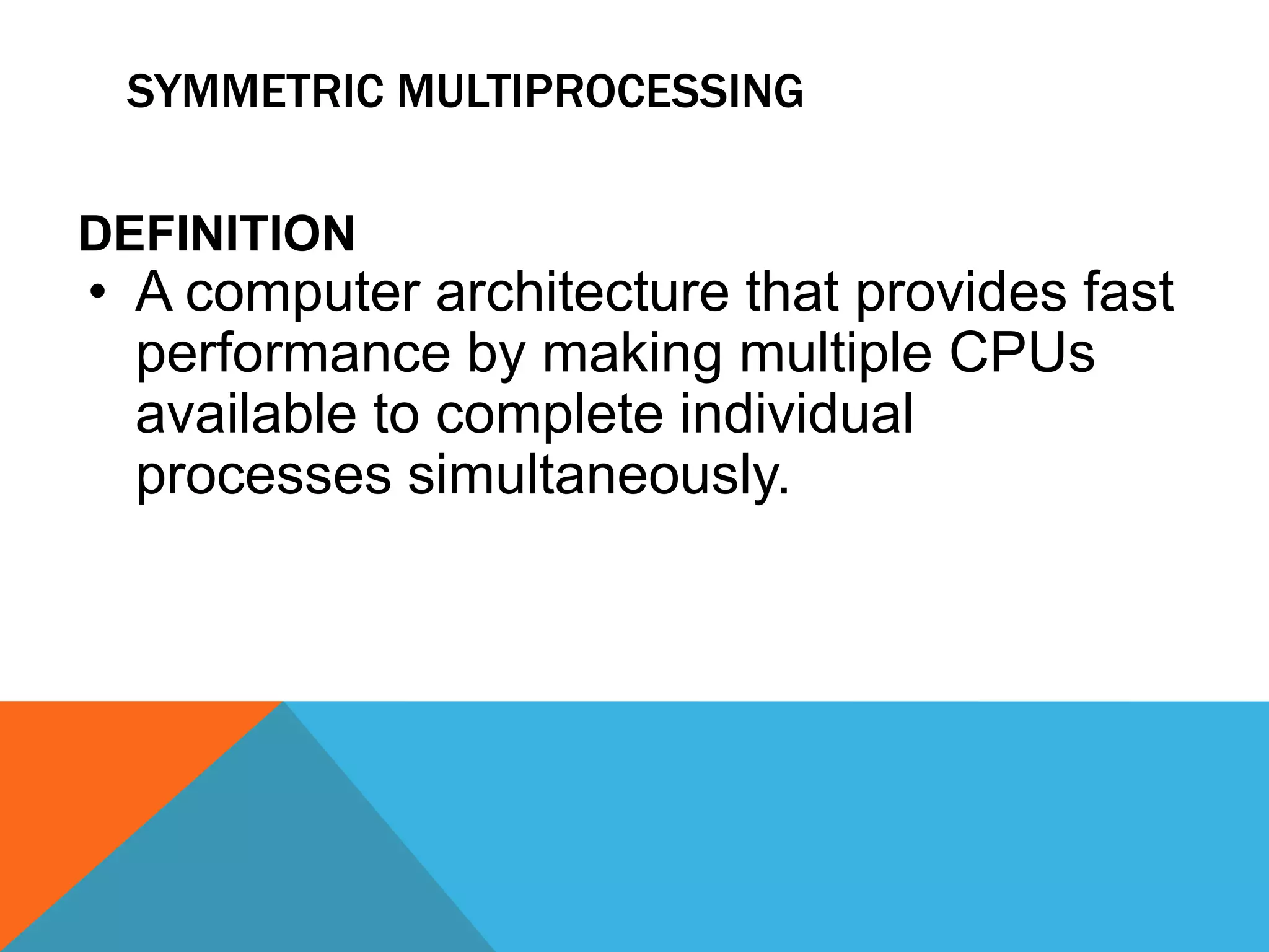 SYMMETRIC MULTIPROCESSING
DEFINITION
• A computer architecture that provides fast
performance by making multiple CPUs
available to complete individual
processes simultaneously.
 