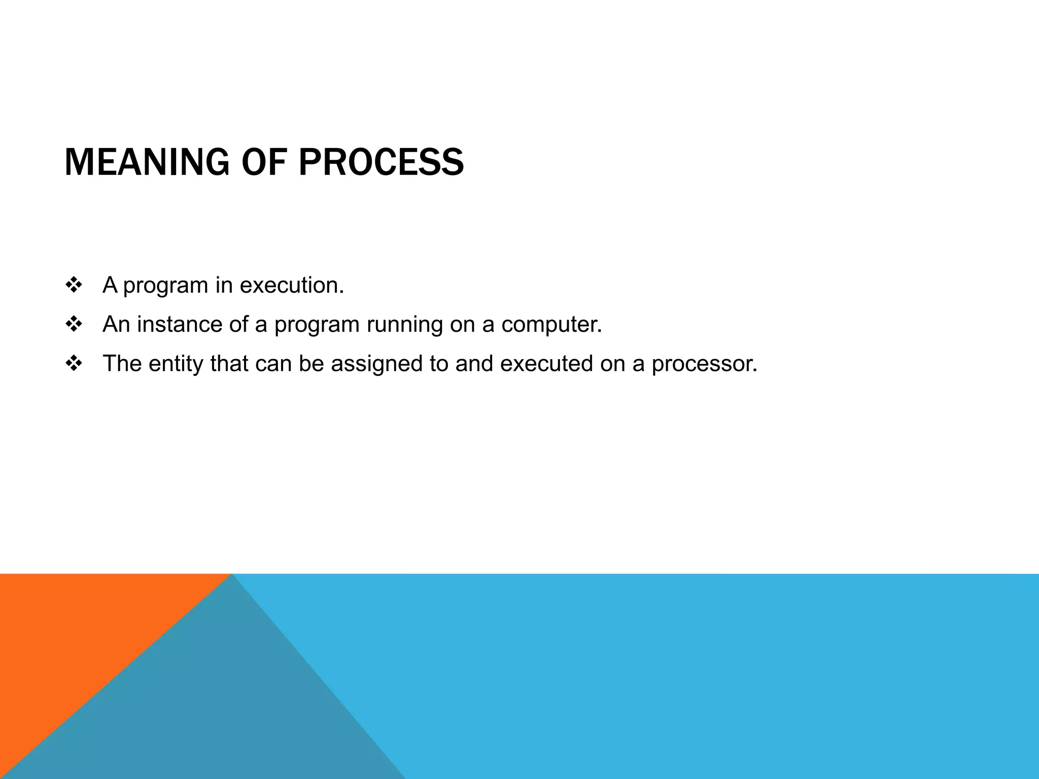MEANING OF PROCESS
 A program in execution.
 An instance of a program running on a computer.
 The entity that can be assigned to and executed on a processor.
 