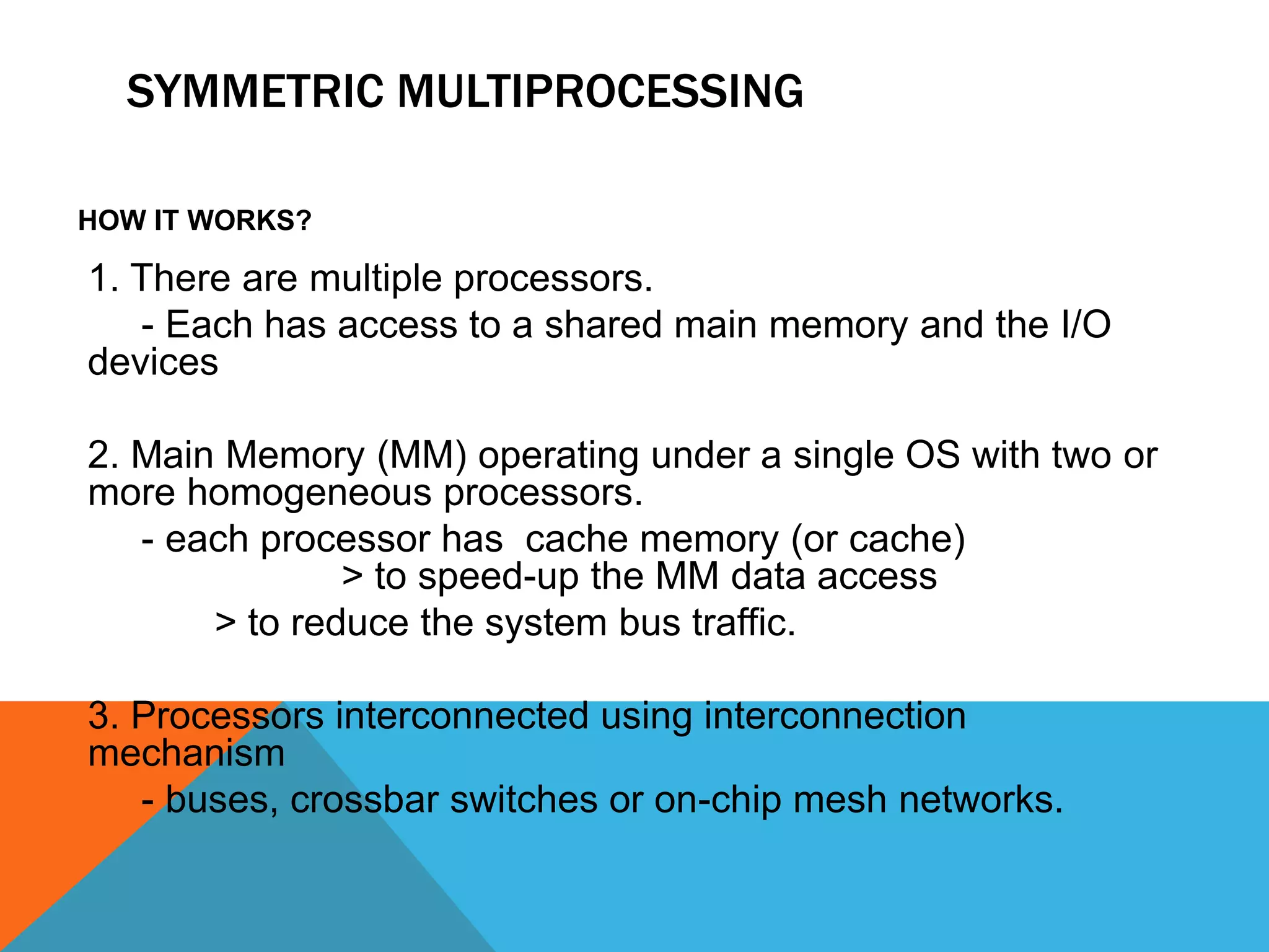 SYMMETRIC MULTIPROCESSING
HOW IT WORKS?
1. There are multiple processors.
- Each has access to a shared main memory and the I/O
devices
2. Main Memory (MM) operating under a single OS with two or
more homogeneous processors.
- each processor has cache memory (or cache)
> to speed-up the MM data access
> to reduce the system bus traffic.
3. Processors interconnected using interconnection
mechanism
- buses, crossbar switches or on-chip mesh networks.
 
