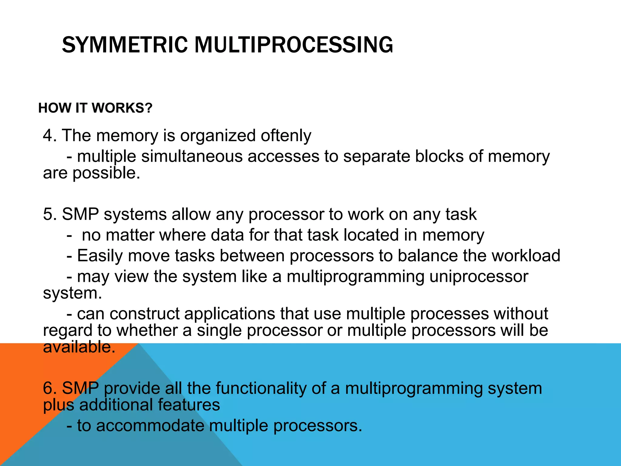 SYMMETRIC MULTIPROCESSING
HOW IT WORKS?
4. The memory is organized oftenly
- multiple simultaneous accesses to separate blocks of memory
are possible.
5. SMP systems allow any processor to work on any task
- no matter where data for that task located in memory
- Easily move tasks between processors to balance the workload
- may view the system like a multiprogramming uniprocessor
system.
- can construct applications that use multiple processes without
regard to whether a single processor or multiple processors will be
available.
6. SMP provide all the functionality of a multiprogramming system
plus additional features
- to accommodate multiple processors.
 