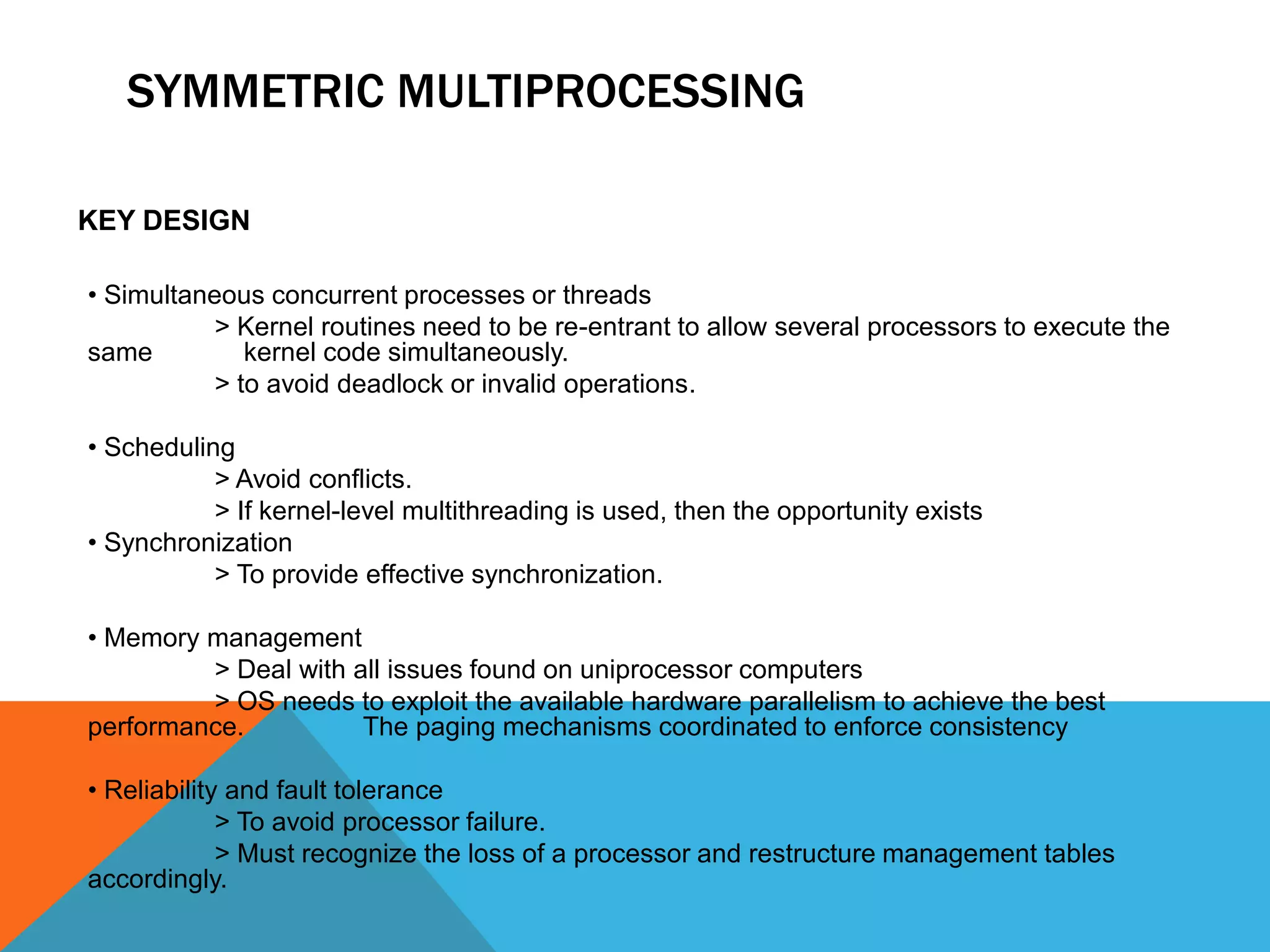 SYMMETRIC MULTIPROCESSING
KEY DESIGN
• Simultaneous concurrent processes or threads
> Kernel routines need to be re-entrant to allow several processors to execute the
same kernel code simultaneously.
> to avoid deadlock or invalid operations.
• Scheduling
> Avoid conflicts.
> If kernel-level multithreading is used, then the opportunity exists
• Synchronization
> To provide effective synchronization.
• Memory management
> Deal with all issues found on uniprocessor computers
> OS needs to exploit the available hardware parallelism to achieve the best
performance. The paging mechanisms coordinated to enforce consistency
• Reliability and fault tolerance
> To avoid processor failure.
> Must recognize the loss of a processor and restructure management tables
accordingly.
 