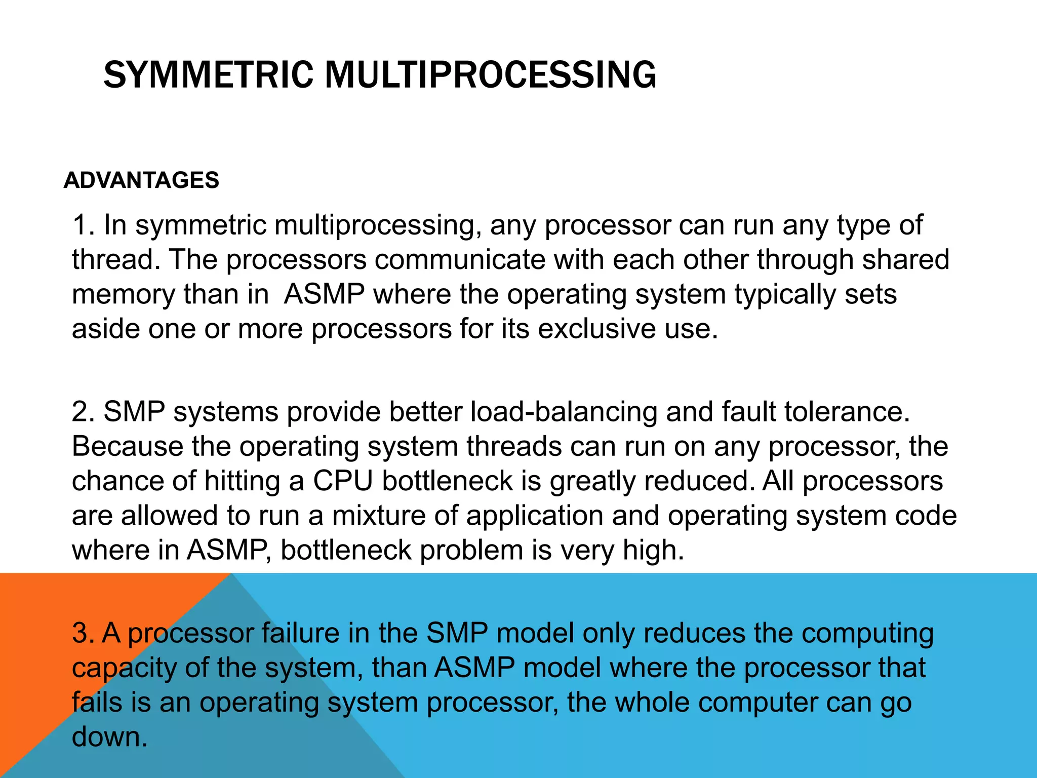 SYMMETRIC MULTIPROCESSING
ADVANTAGES
1. In symmetric multiprocessing, any processor can run any type of
thread. The processors communicate with each other through shared
memory than in ASMP where the operating system typically sets
aside one or more processors for its exclusive use.
2. SMP systems provide better load-balancing and fault tolerance.
Because the operating system threads can run on any processor, the
chance of hitting a CPU bottleneck is greatly reduced. All processors
are allowed to run a mixture of application and operating system code
where in ASMP, bottleneck problem is very high.
3. A processor failure in the SMP model only reduces the computing
capacity of the system, than ASMP model where the processor that
fails is an operating system processor, the whole computer can go
down.
 