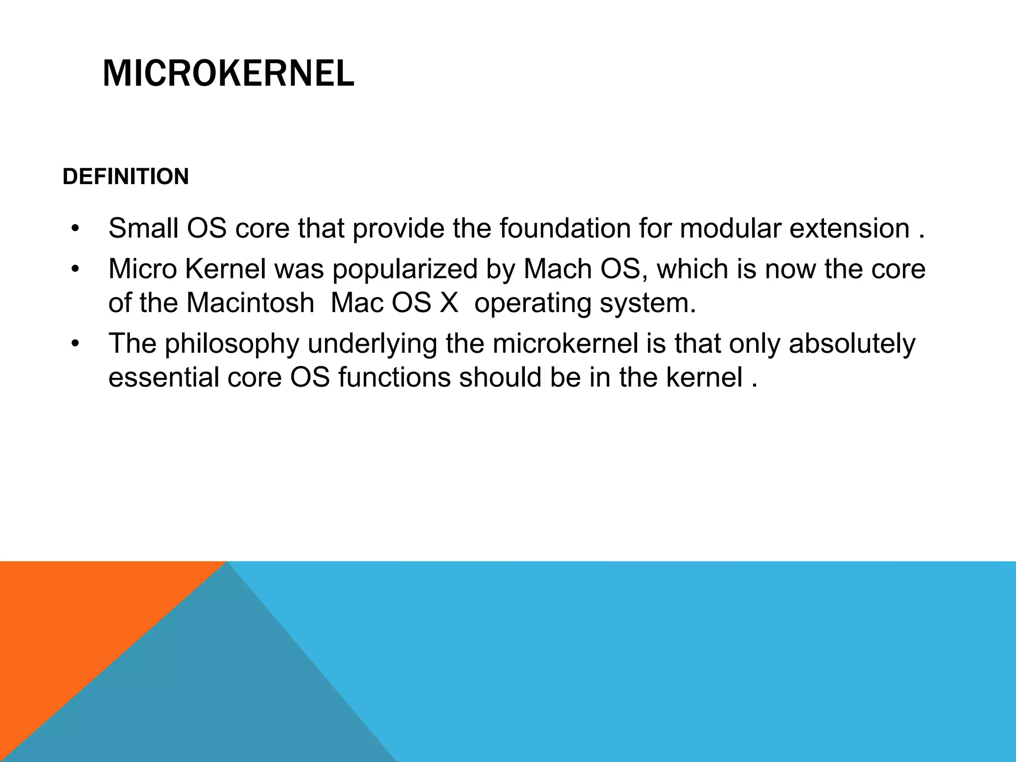 MICROKERNEL
DEFINITION
• Small OS core that provide the foundation for modular extension .
• Micro Kernel was popularized by Mach OS, which is now the core
of the Macintosh Mac OS X operating system.
• The philosophy underlying the microkernel is that only absolutely
essential core OS functions should be in the kernel .
 