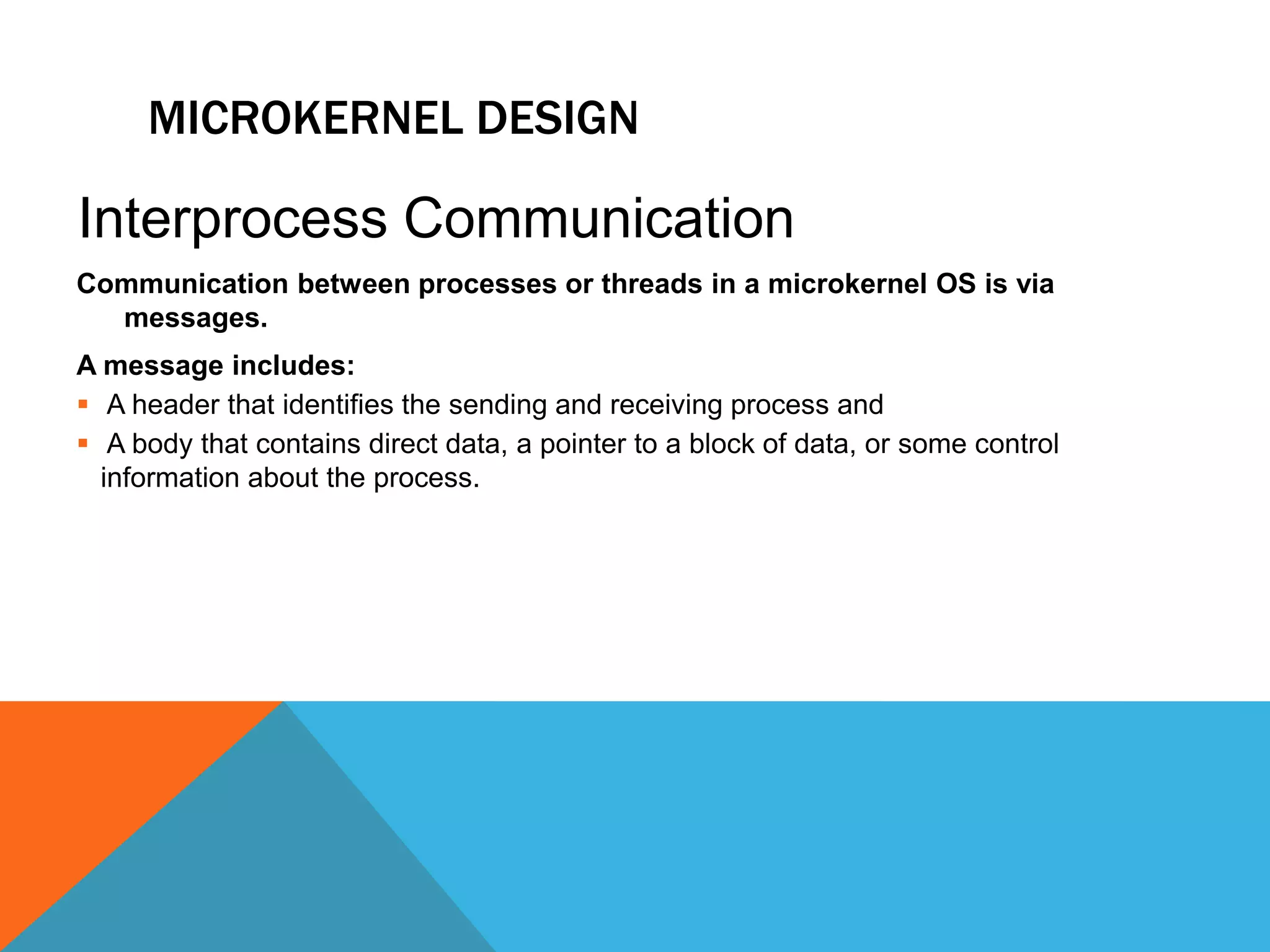 MICROKERNEL DESIGN
Communication between processes or threads in a microkernel OS is via
messages.
A message includes:
 A header that identifies the sending and receiving process and
 A body that contains direct data, a pointer to a block of data, or some control
information about the process.
Interprocess Communication
 