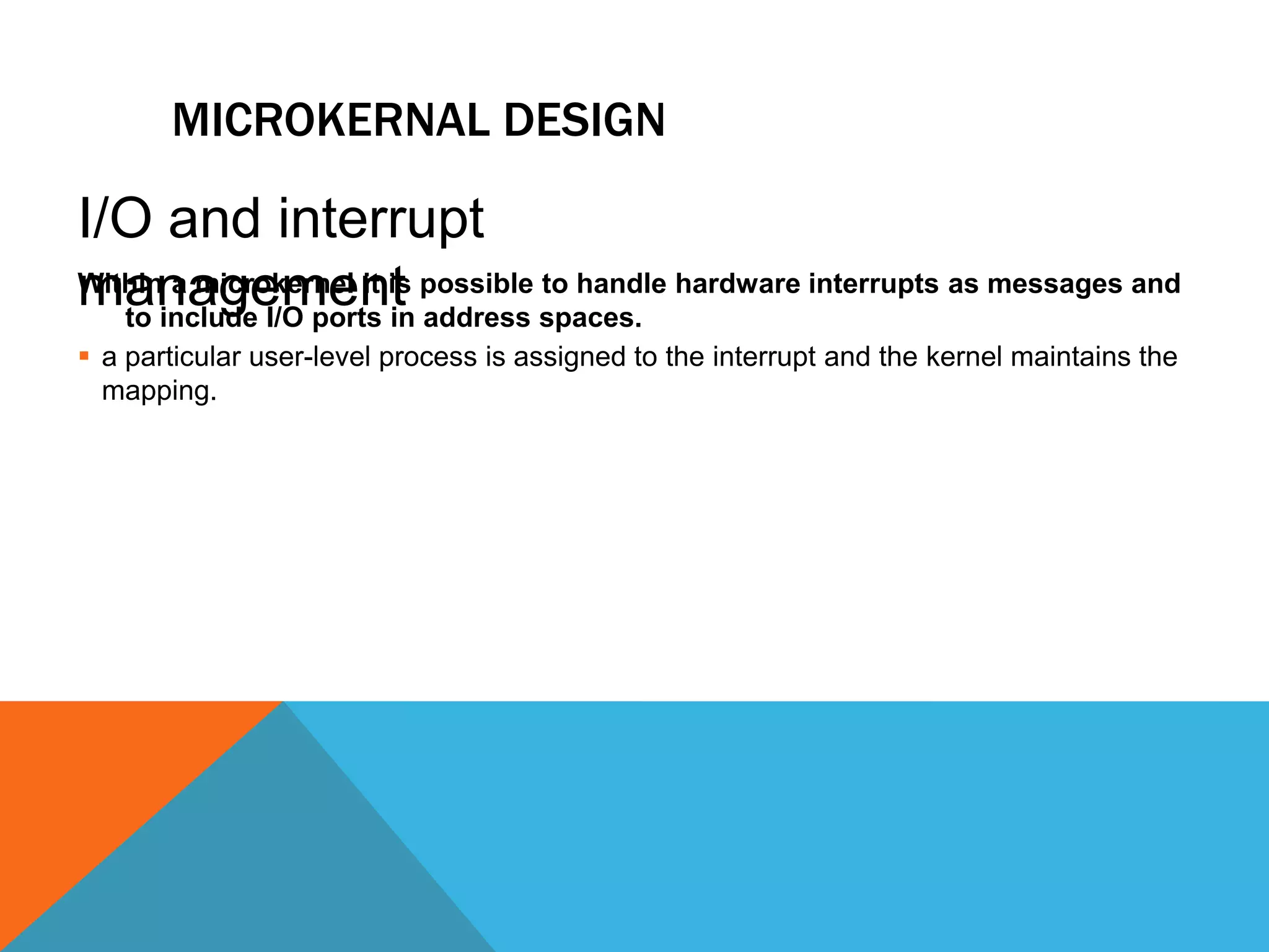 MICROKERNAL DESIGN
Within a microkernel it is possible to handle hardware interrupts as messages and
to include I/O ports in address spaces.
 a particular user-level process is assigned to the interrupt and the kernel maintains the
mapping.
I/O and interrupt
management
 