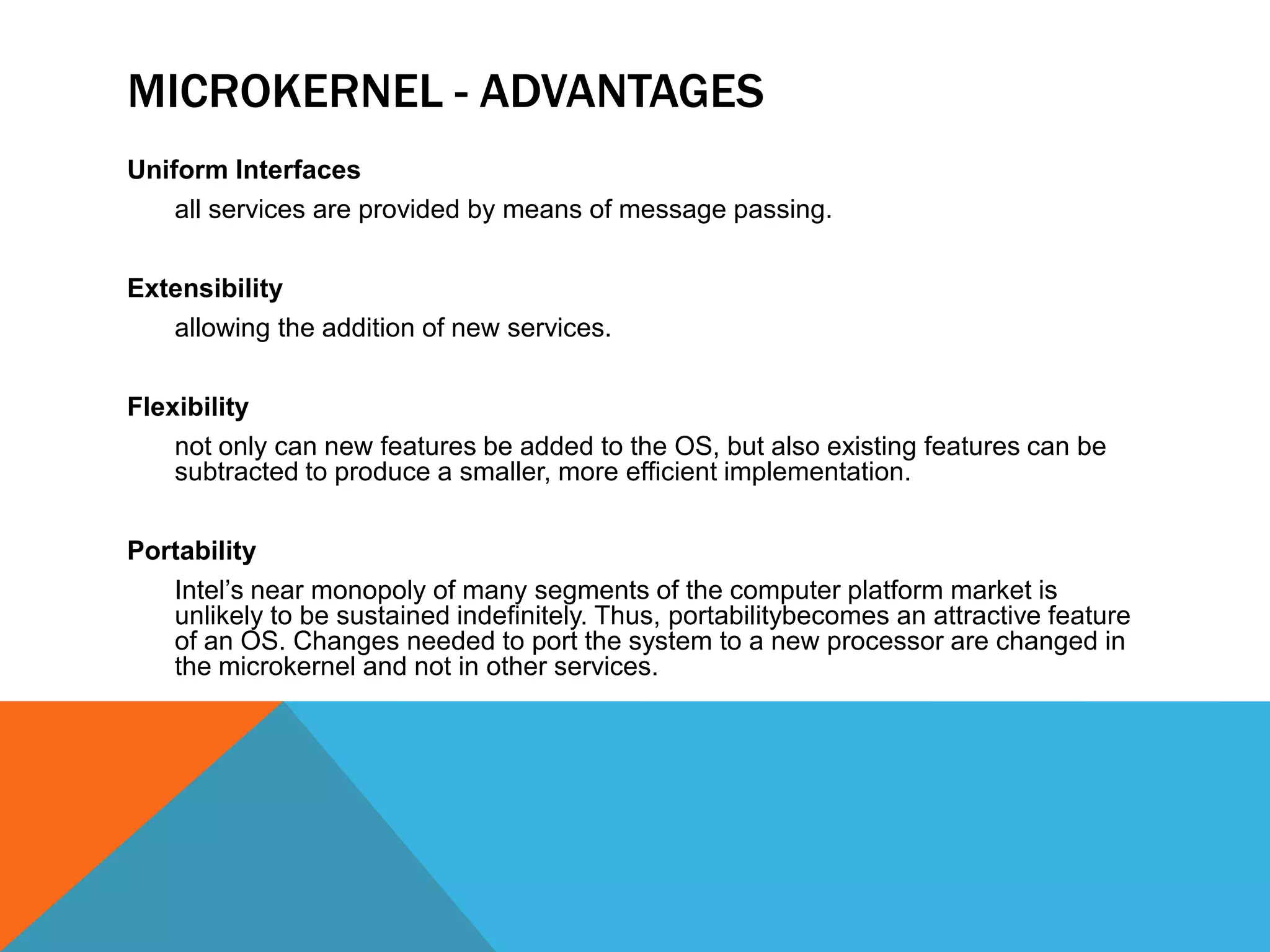MICROKERNEL - ADVANTAGES
Uniform Interfaces
all services are provided by means of message passing.
Extensibility
allowing the addition of new services.
Flexibility
not only can new features be added to the OS, but also existing features can be
subtracted to produce a smaller, more efficient implementation.
Portability
Intel’s near monopoly of many segments of the computer platform market is
unlikely to be sustained indefinitely. Thus, portabilitybecomes an attractive feature
of an OS. Changes needed to port the system to a new processor are changed in
the microkernel and not in other services.
 