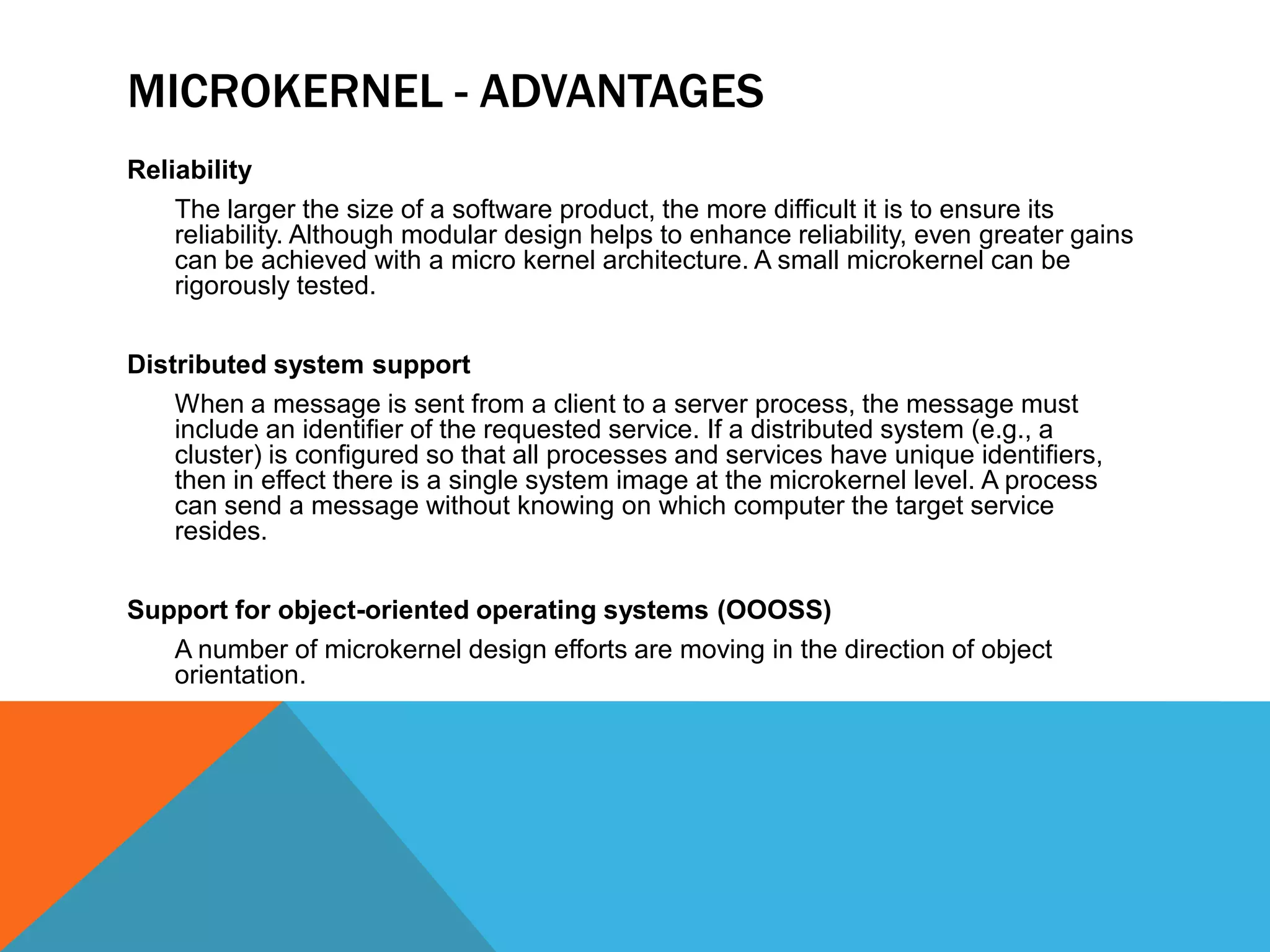 MICROKERNEL - ADVANTAGES
Reliability
The larger the size of a software product, the more difficult it is to ensure its
reliability. Although modular design helps to enhance reliability, even greater gains
can be achieved with a micro kernel architecture. A small microkernel can be
rigorously tested.
Distributed system support
When a message is sent from a client to a server process, the message must
include an identifier of the requested service. If a distributed system (e.g., a
cluster) is configured so that all processes and services have unique identifiers,
then in effect there is a single system image at the microkernel level. A process
can send a message without knowing on which computer the target service
resides.
Support for object-oriented operating systems (OOOSS)
A number of microkernel design efforts are moving in the direction of object
orientation.
 