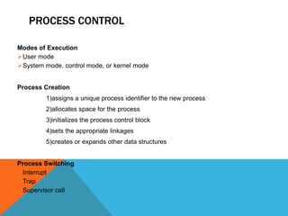 PROCESS CONTROL
Modes of Execution
User mode
System mode, control mode, or kernel mode
Process Creation
1)assigns a unique process identifier to the new process
2)allocates space for the process
3)initializes the process control block
4)sets the appropriate linkages
5)creates or expands other data structures
Process Switching
Interrupt
Trap
Supervisor call
 