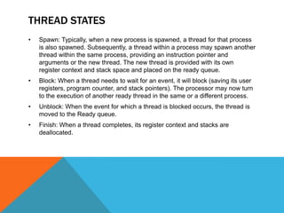 THREAD STATES
• Spawn: Typically, when a new process is spawned, a thread for that process
is also spawned. Subsequently, a thread within a process may spawn another
thread within the same process, providing an instruction pointer and
arguments or the new thread. The new thread is provided with its own
register context and stack space and placed on the ready queue.
• Block: When a thread needs to wait for an event, it will block (saving its user
registers, program counter, and stack pointers). The processor may now turn
to the execution of another ready thread in the same or a different process.
• Unblock: When the event for which a thread is blocked occurs, the thread is
moved to the Ready queue.
• Finish: When a thread completes, its register context and stacks are
deallocated.
 