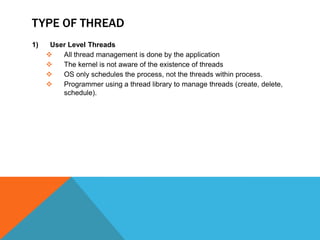 TYPE OF THREAD
1) User Level Threads
 All thread management is done by the application
 The kernel is not aware of the existence of threads
 OS only schedules the process, not the threads within process.
 Programmer using a thread library to manage threads (create, delete,
schedule).
 