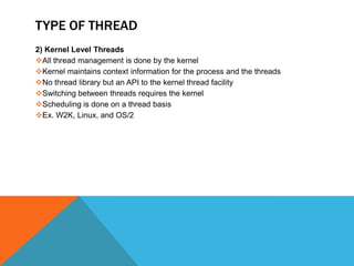 TYPE OF THREAD
2) Kernel Level Threads
All thread management is done by the kernel
Kernel maintains context information for the process and the threads
No thread library but an API to the kernel thread facility
Switching between threads requires the kernel
Scheduling is done on a thread basis
Ex. W2K, Linux, and OS/2
 