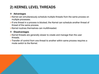 2) KERNEL LEVEL THREADS
 Advantages
Kernel can simultaneously schedule multiple threads from the same process on
multiple processes.
If one thread in a process is blocked, the Kernel can schedule another thread of
thread of the same process.
Kernel routines themselves can multithreaded.
 Disadvantages
Kernel threads are generally slower to create and manage than the user
threads.
Transfer of control from one thread to another within same process requires a
mode switch to the Kernel.
 
