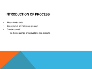 INTRODUCTION OF PROCESS
• Also called a task
• Execution of an individual program
• Can be traced
- list the sequence of instructions that execute
 