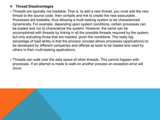  Thread Disadvantages
Threads are typically not loadable. That is, to add a new thread, you must add the new
thread to the source code, then compile and link to create the new executable.
Processes are loadable, thus allowing a multi-tasking system to be characterized
dynamically. For example, depending upon system conditions, certain processes can
be loaded and run to characterize the system. However, the same can be
accomplished with threads by linking in all the possible threads required by the system,
but only activating those that are needed, given the conditions. The really big
advantage of load ability is that the process concept allows processes (applications) to
be developed by different companies and offered as tools to be loaded and used by
others in their multi-tasking applications.
Threads can walk over the data space of other threads. This cannot happen with
processes. If an attempt is made to walk on another process an exception error will
occur.
 