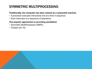 SYMMETRIC MULTIPROCESSING
Traditionally, the computer has been viewed as a sequential machine.
 A processor executes instructions one at a time in sequence
 Each instruction is a sequence of operations
Two popular approaches to providing parallelism
 Symmetric MultiProcessors (SMPs)
 Clusters (ch 16)
 