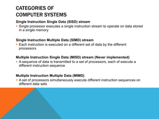CATEGORIES OF
COMPUTER SYSTEMS
Single Instruction Single Data (SISD) stream
 Single processor executes a single instruction stream to operate on data stored
in a single memory
Single Instruction Multiple Data (SIMD) stream
 Each instruction is executed on a different set of data by the different
processors
Multiple Instruction Single Data (MISD) stream (Never implemented)
 A sequence of data is transmitted to a set of processors, each of execute a
different instruction sequence
Multiple Instruction Multiple Data (MIMD)
 A set of processors simultaneously execute different instruction sequences on
different data sets
 