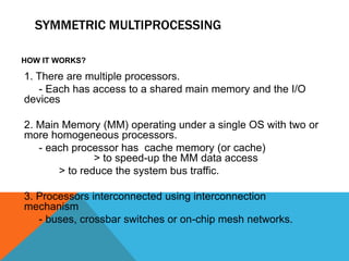 SYMMETRIC MULTIPROCESSING
HOW IT WORKS?
1. There are multiple processors.
- Each has access to a shared main memory and the I/O
devices
2. Main Memory (MM) operating under a single OS with two or
more homogeneous processors.
- each processor has cache memory (or cache)
> to speed-up the MM data access
> to reduce the system bus traffic.
3. Processors interconnected using interconnection
mechanism
- buses, crossbar switches or on-chip mesh networks.
 